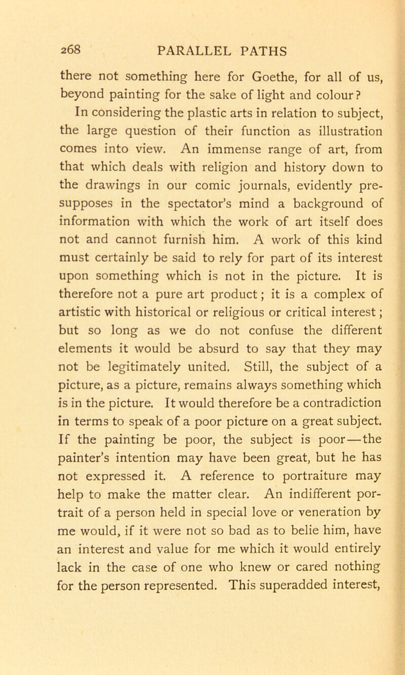 there not something here for Goethe, for all of us, beyond painting for the sake of light and colour? In considering the plastic arts in relation to subject, the large question of their function as illustration comes into view. An immense range of art, from that which deals with religion and history down to the drawings in our comic journals, evidently pre- supposes in the spectator’s mind a background of information with which the work of art itself does not and cannot furnish him. A work of this kind must certainly be said to rely for part of its interest upon something which is not in the picture. It is therefore not a pure art product; it is a complex of artistic with historical or religious or critical interest; but so long as we do not confuse the different elements it would be absurd to say that they may not be legitimately united. Still, the subject of a picture, as a picture, remains always something which is in the picture. It would therefore be a contradiction in terms to speak of a poor picture on a great subject. If the painting be poor, the subject is poor—the painter’s intention may have been great, but he has not expressed it. A reference to portraiture may help to make the matter clear. An indifferent por- trait of a person held in special love or veneration by me would, if it were not so bad as to belie him, have an interest and value for me which it would entirely lack in the case of one who knew or cared nothing for the person represented. This superadded interest.