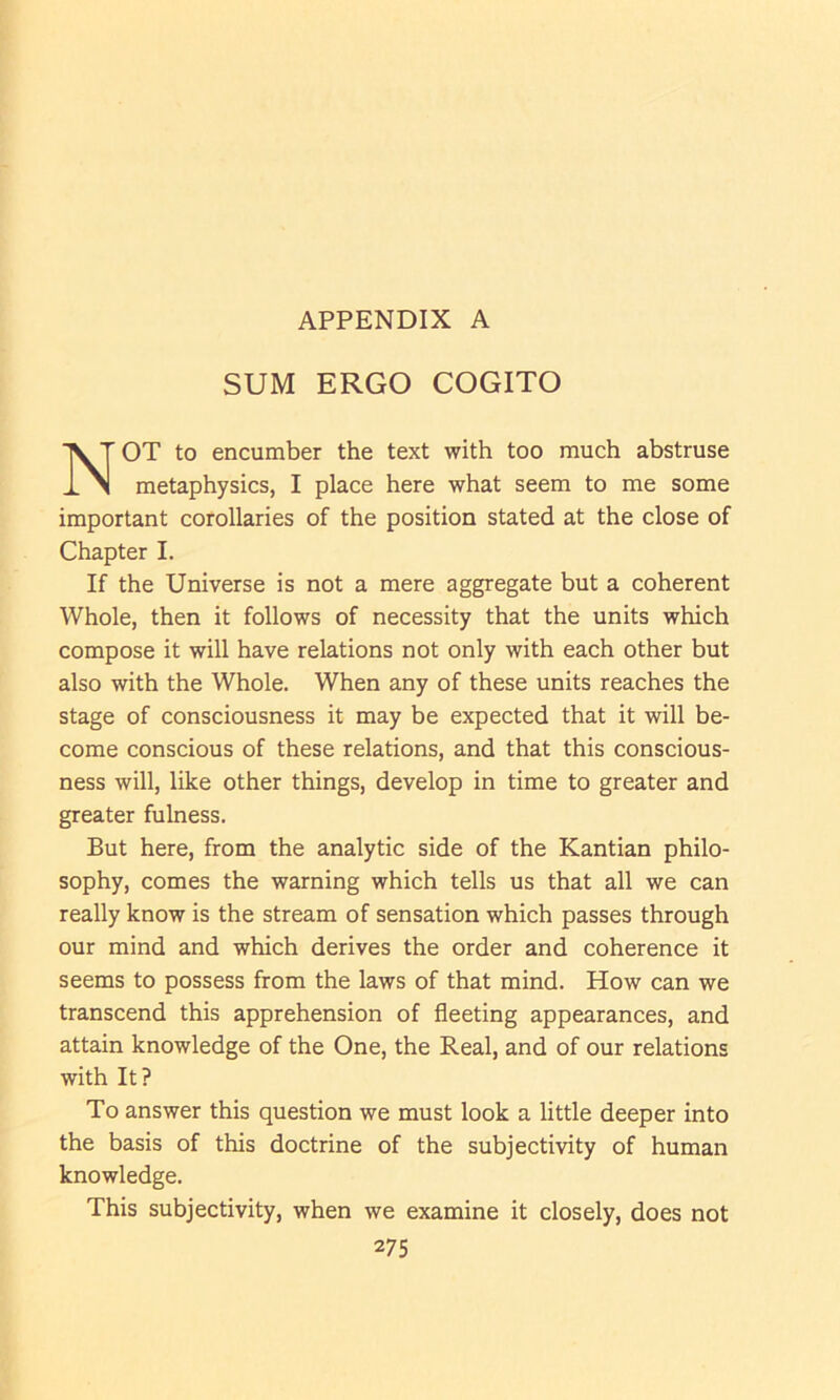 SUM ERGO COGITO OT to encumber the text with too much abstruse metaphysics, I place here what seem to me some important corollaries of the position stated at the close of Chapter I. If the Universe is not a mere aggregate but a coherent Whole, then it follows of necessity that the units which compose it will have relations not only with each other but also with the Whole. When any of these units reaches the stage of consciousness it may be expected that it will be- come conscious of these relations, and that this conscious- ness will, like other things, develop in time to greater and greater fulness. But here, from the analytic side of the Kantian philo- sophy, comes the warning which tells us that all we can really know is the stream of sensation which passes through our mind and which derives the order and coherence it seems to possess from the laws of that mind. How can we transcend this apprehension of fleeting appearances, and attain knowledge of the One, the Real, and of our relations with It? To answer this question we must look a little deeper into the basis of this doctrine of the subjectivity of human knowledge. This subjectivity, when we examine it closely, does not