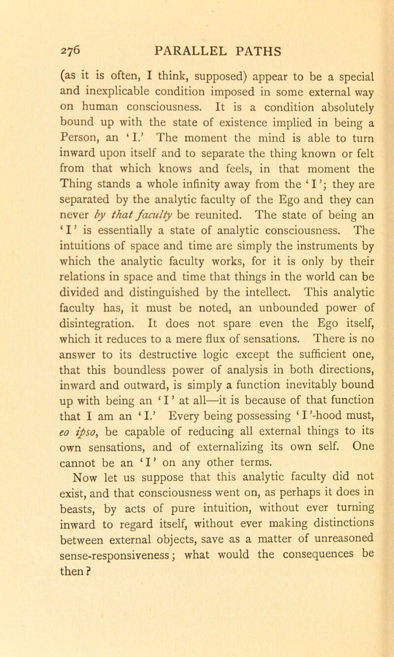 (as it is often, I think, supposed) appear to be a special and inexplicable condition imposed in some external way on human consciousness. It is a condition absolutely bound up with the state of existence implied in being a Person, an ‘ I.’ The moment the mind is able to turn inward upon itself and to separate the thing known or felt from that which knows and feels, in that moment the Thing stands a whole infinity away from the ‘ I they are separated by the analytic faculty of the Ego and they can never by that faailty be reunited. The state of being an ‘ I ’ is essentially a state of analytic consciousness. The intuitions of space and time are simply the instruments by which the analytic faculty works, for it is only by their relations in space and time that things in the world can be divided and distinguished by the intellect. This analytic faculty has, it must be noted, an unbounded power of disintegration. It does not spare even the Ego itself, which it reduces to a mere flux of sensations. There is no answer to its destructive logic except the sufficient one, that this boundless power of analysis in both directions, inward and outward, is simply a function inevitably bound up with being an ‘ I ’ at all—it is because of that function that I am an ‘ I.’ Every being possessing ‘ I ’-hood must, eo ipso, be capable of reducing all external things to its own sensations, and of externalizing its own self. One cannot be an ‘ I ’ on any other terms. Now let us suppose that this analytic faculty did not exist, and that consciousness went on, as perhaps it does in beasts, by acts of pure intuition, without ever turning inward to regard itself, without ever making distinctions between external objects, save as a matter of unreasoned sense-responsiveness; what would the consequences be then?