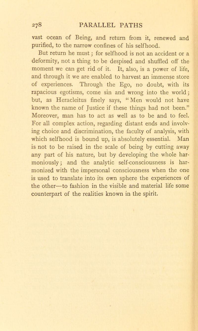 vast ocean of Being, and return from it, renewed and purified, to the narrow confines of his selfhood. But return he must; for selfhood is not an accident or a deformity, not a thing to be despised and shuffled off the moment we can get rid of it. It, also, is a power of life, and through it we are enabled to harvest an immense store of experiences. Through the Ego, no doubt, with its rapacious egotisms, come sin and wrong into the world; but, as Heracleitus finely says, “ Men would not have known the name of Justice if these things had not been.” Moreover, man has to act as well as to be and to feel. For all complex action, regarding distant ends and involv- ing choice and discrimination, the faculty of analysis, with which selfhood is bound up, is absolutely essential. Man is not to be raised in the scale of being by cutting away any part of his nature, but by developing the whole har- moniously ; and the analytic self-consciousness is har- monized with the impersonal consciousness when the one is used to translate into its own sphere the experiences of the other—to fashion in the visible and material life some counterpart of the realities known in the spirit.