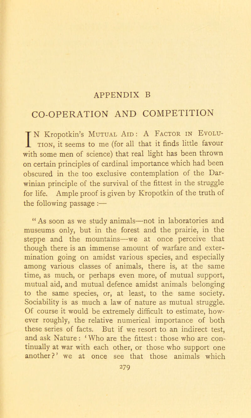 CO-OPERATION AND COMPETITION IN Kropotkin’s Mutual Aid : A Factor in Evolu- tion, it seems to me (for all that it finds little favour with some men of science) that real light has been thrown on certain principles of cardinal importance which had been obscured in the too exclusive contemplation of the Dar- winian principle of the survival of the fittest in the struggle for life. Ample proof is given by Kropotkin of the truth of the following passage :— “ As soon as we study animals—not in laboratories and museums only, but in the forest and the prairie, in the steppe and the mountains—we at once perceive that though there is an immense amount of warfare and exter- mination going on amidst various species, and especially among various classes of animals, there is, at the same time, as much, or perhaps even more, of mutual support, mutual aid, and mutual defence amidst animals belonging to the same species, or, at least, to the same society. Sociability is as much a law of nature as mutual struggle. Of course it would be extremely difficult to estimate, how- ever roughly, the relative numerical importance of both these series of facts. But if we resort to an indirect test, and ask Nature : ‘ Who are the fittest: those who are con- tinually at war with each other, or those who support one another?’ we at once see that those animals which