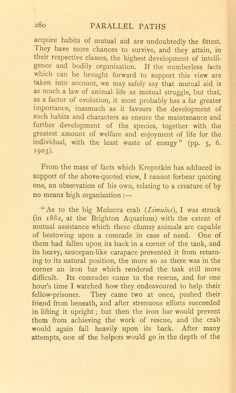 acquire habits of mutual aid are undoubtedly the fittest. They have more chances to survive, and they attain, in their respective classes, the highest development of intelli- gence and bodily organization. If the numberless facts which can be brought forward to support this view are taken into account, we may safely say that mutual aid is as much a law of animal life as mutual struggle, but that, as a factor of evolution, it most probably has a far greater importance, inasmuch as it favours the development of such habits and characters as ensure the maintenance and further development of the species, together with the greatest amount of welfare and enjoyment of life for the individual, with the least waste of energy ” (pp. 5, 6. 1903)- From the mass of facts which Kropotkin has adduced in support of the above-quoted view, I cannot forbear quoting one, an observation of his own, relating to a creature of by no means high organization :— “As to the big Molucca crab {Litnuhis), I was struck (in 1882, at the Brighton Aquarium) with the extent of mutual assistance which these clumsy animals are capable of bestowing upon a comrade in case of need. One of them had fallen upon its back in a corner of the tank, and its heavy, saucepan-like carapace prevented it from return- ing to its natural position, the more so as there was in the corner an iron bar which rendered the task still more difficult. Its comrades came to the rescue, and for one hour’s time I watched how they endeavoured to help their fellow-prisoner. They came two at once, pushed their friend from beneath, and after strenuous efforts succeeded in lifting it upright; but then the iron bar would prevent them from achieving the work of rescue, and the crab would again fall heavily upon its back. After many attempts, one of the helpers would go in the depth of the