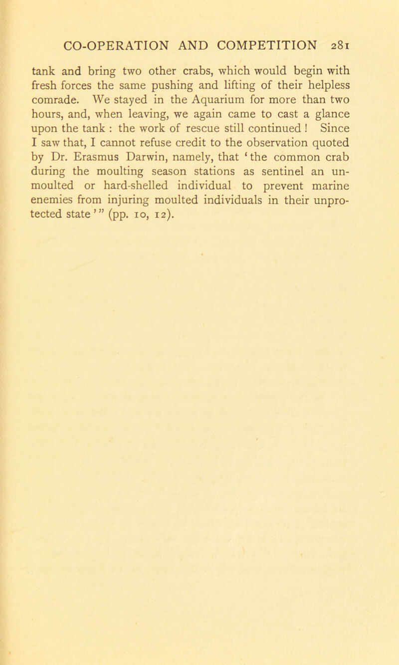 tank and bring two other crabs, which would begin with fresh forces the same pushing and lifting of their helpless comrade. We stayed in the Aquarium for more than two hours, and, when leaving, we again came to cast a glance upon the tank : the work of rescue still continued ! Since I saw that, I cannot refuse credit to the observation quoted by Dr. Erasmus Darwin, namely, that ‘ the common crab during the moulting season stations as sentinel an un- moulted or hard-shelled individual to prevent marine enemies from injuring moulted individuals in their unpro- tected state’” (pp. 10, 12).