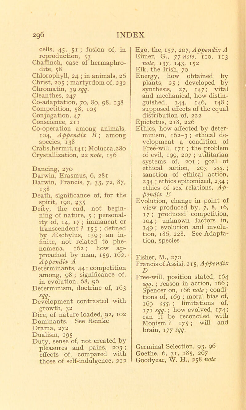 cells, 45, SI ; fusion of, in reproduction, 53 Chaffinch, case of hermaphro- dite, 58 Chlorophyll, 24 ; in animals, 26 Christ, 205 ; martyrdom of, 232 Chromatin, 39 sqq. Cleanthes, 247 Co-adaptation, 70, 80, 98, 138 Competition, 58, 105 Conjugation, 47 Conscience, 211 Co-operation among animals, 104, Appendix B ; among species, 138 Crabs,hermit, 141; Molucca, 280 Crystallization, 2,2, note, 156 Dancing, 270 Darwin, Erasmus, 6, 281 Darwin, Francis, 7, 33, 72, 87, 138 Death, significance of, for the spirit, 190, 335 Deity, the end, not begin- ning of nature, 5 ; personal- ity of, 14, 17 ; immanent or transcendent ? 155 ; defined by iEschylus, 159; an in- finite, not related to phe- nomena, 162; how ap- proached by man, 159, 162, Appendix A Determinants, 44; competition among, 98 ; significance of, in evolution, 68, 96 Determinism, doctrine of, 163 sqq. Development contrasted with growth, 32 Dice, of nature loaded, 92/ 102 Dominants. See Reinke Drama, 272 Dualism, 195 Duty, sense of, not created by pleasures and pains, 203 ; effects of, compared with those of self-indulgence, 212 Ego, the, 157, 207, Appendix A Eimer, G., 77 note, no, 113 note, 137, 143, 152 Elk, the Irish, 70 Energy, how obtained by plants, 25 ; developed by synthesis, 27, 147; vital and mechanical, how distin- guished, 144, 146, 148 : supposed effects of the equal distribution of, 222 Epictetus, 218, 226 Ethics, how affected by deter- minism, 162-3 : ethical de- velopment a condition of Free-will, 171 ; the problem of evil, 199, 207 : utilitarian systems of, 201 ; goal of ethical action, 203 sqq. ; sanction of ethical action, 234 ; ethics epitomized, 234 ; ethics of sex relations. Ap- pendix E Evolution, change in point of view produced by, 7, 8, 16, 17 ; produced competition, 104; unknown factors in, 149 ; evolution and involu- tion, 186, 228. See Adapta- tion, species Fisher, M., 270 Francis of Assisi, 215, Appendix D Free-wiU, position stated, 164 sqq. ; reason in action, 166 ; Spencer on, 166 note ; condi- tions of, 169 ; moral bias of, 169 sqq. : limitations of, 171 sqq.; how evolved, 174; can it be reconciled with Monism ? 175 ; will and brain, 177 sqq. Germinal Selection, 93, 96 Goethe, 6, 31, 185, 267 Goodyear, W. H., 258 note