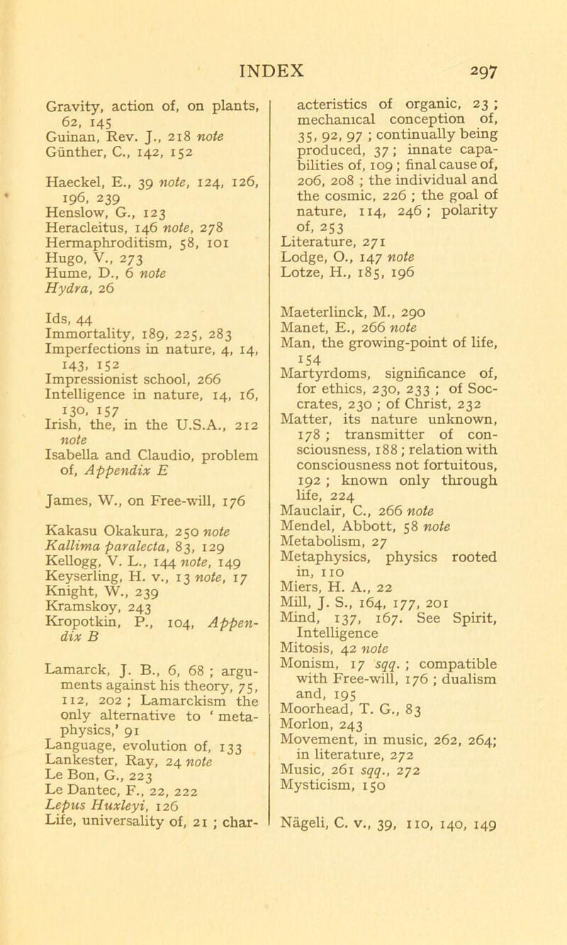 Gravity, action of, on plants, 62, 145 Guinan, Rev. J., 218 note Gunther, C., 142, 152 Haeckel, E., 39 note, 124, 126, 196, 239 Henslow, G., 123 Heracleitus, 146 note, 278 Hermaphroditism, 58, loi Hugo, V., 273 Hume, D., 6 note Hydra, 26 Ids, 44 Immortality, 189, 225, 283 Imperfections in nature, 4, 14, 143. 152 Impressionist school, 266 Intelligence in nature, 14, 16, 130, 157 Irish, the, in the U.S.A., 212 note Isabella and Claudio, problem of. Appendix E James, W., on Free-will, 176 Kakasu Okakura, 250 note Kallima paralecta, 83, 129 Kellogg, V. L., 144 note, 149 Keyserling, H. v., 13 note, 17 Knight, W., 239 Kramskoy, 243 Kropotkin, P., 104, Appen- dix B Lamarck, J. B., 6, 68 ; argu- ments against his theory, 75, 112, 202; Lamarckism the only alternative to ‘ meta- physics,’ 91 Language, evolution of, 133 Lankester, Ray, 24 note Le Bon, G., 223 Le Dantec, F., 22, 222 Lepus Huxleyi, 126 Life, universality of, 21 ; char- acteristics of organic, 23 ; mechanical conception of, 35, 92, 97 ; continually being produced, 37; innate capa- bilities of, 109; final cause of, 206, 208 ; the individual and the cosmic, 226 ; the goal of nature, 114, 246 ; polarity of, 2S3 Literature, 271 Lodge, O., 147 note Lotze, H., 185, 196 Maeterlinck, M., 290 Manet, E., 266 note Man, the growing-point of life, 154 Martyrdoms, significance of, for ethics, 230, 233 ; of Soc- crates, 230 ; of Christ, 232 Matter, its nature unknown, 178 ; transmitter of con- sciousness, 188; relation with consciousness not fortuitous, 192; known only through life, 224 Mauclair, C., 266 note Mendel, Abbott, 58 note Metabolism, 27 Metaphysics, physics rooted in, no Miers, H. A., 22 Mill, J. S., 164, 177, 201 Mind, 137, 167. See Spirit, Intelligence Mitosis, 42 note Monism, 17 sqq. ; compatible with Free-will, 176 ; dualism and, 19s Moorhead, T. G., 83 Morion, 243 Movement, in music, 262, 264; in literature, 272 Music, 261 sqq., 272 Mysticism, 150 Nageli, C. v., 39, no, 140, 149