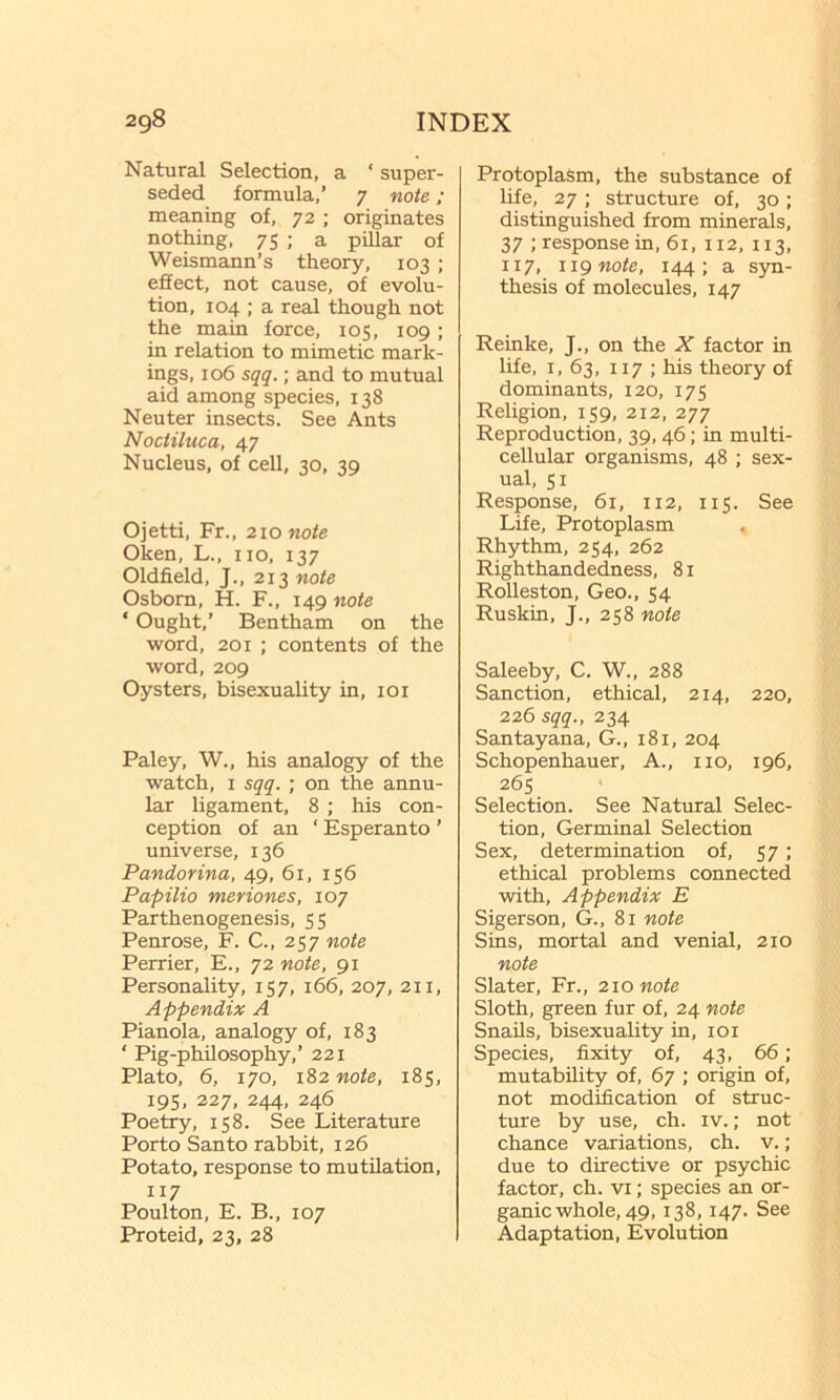 Natural Selection, a ‘ super- seded formula,’ 7 note; meaning of, 72 ; originates nothing, 75 ; a pillar of Weismann’s theory, 103 ; effect, not cause, of evolu- tion, 104 ; a real though not the main force, 105, 109; in relation to mimetic mark- ings, 106 sqq.; and to mutual aid among species, 138 Neuter insects. See Ants Nociiluca, 47 Nucleus, of cell, 30, 39 Ojetti, Fr., 210 note Oken, L., no, 137 Oldfield, J., 213 note Osborn, H. F., 149 note ‘ Ought,’ Bentham on the word. 201 ; contents of the word, 209 Oysters, bisexuality in, loi Paley, W., his analogy of the watch, I sqq. ; on the annu- lar ligament, 8 ; his con- ception of an ‘ Esperanto ’ universe, 136 Pandorina, 49, 61, 156 Papilio meriones, 107 Parthenogenesis, 55 Penrose, F. C., 257 note Perrier, E., 72 note, 91 Personality, 157, 166, 207, 211, Appendix A Pianola, analogy of, 183 ‘ Pig-philosophy,’ 221 Plato, 6, 170, 182 note, 185, 19s, 227, 244, 246 Poetry, 158. See Literature Porto Santo rabbit, 126 Potato, response to mutilation, 117 Poulton, E. B., 107 Proteid, 23, 28 Protoplasm, the substance of life, 27; structure of, 30; distinguished from minerals, 37 ; response in, 61, 112, 113, 117, iig note, 144; a syn- thesis of molecules, 147 Reinke, J., on the X factor in life, I, 63. 117 ; his theory of dominants, 120, 175 Religion, 159, 212, 277 Reproduction, 39, 46; in multi- cellular organisms, 48 ; sex- ual, SI Response, 61, 112, 115. See Life, Protoplasm Rhythm, 254, 262 Righthandedness, 81 Rolleston, Geo., 54 Ruskin, J., 258 note Saleeby, C. W., 288 Sanction, ethical, 214, 220, 226 sqq., 234 Santayana, G., 181, 204 Schopenhauer, A., no, 196, 26s Selection. See Natural Selec- tion, Germinal Selection Sex, determination of, 57; ethical problems connected with. Appendix E Sigerson, G., 81 note Sins, mortal and venial, 210 note Slater, Fr., 210 note Sloth, green fur of, 24 note Snails, bisexuality in, loi Species, fixity of, 43, 66; mutability of, 67 ; origin of, not modification of struc- ture by use, ch. iv.; not chance variations, ch. v.; due to directive or psychic factor, ch. vi; species an or- ganic whole, 49, 138,147. See Adaptation, Evolution