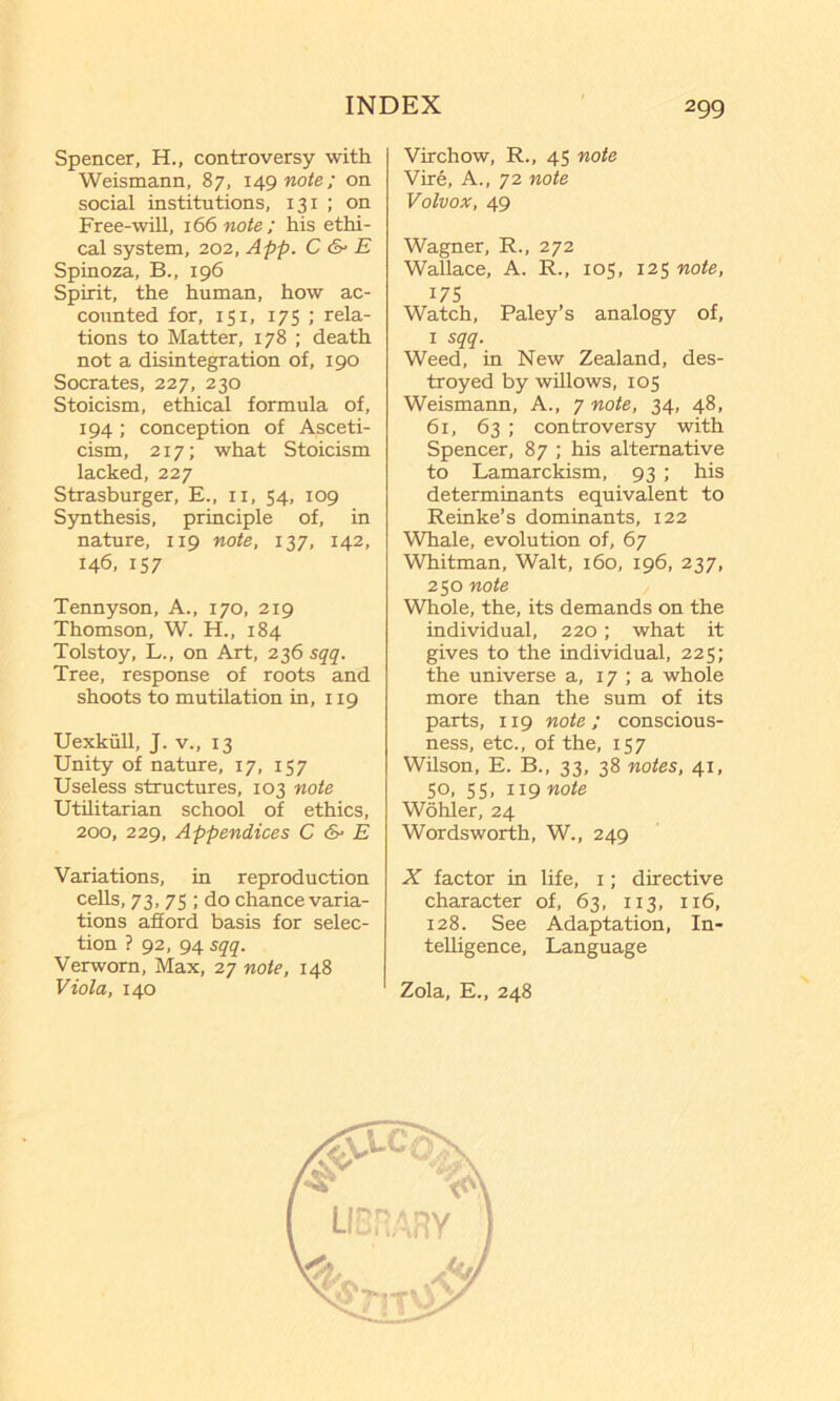 Spencer, H., controversy with Weismann, 87, i49woie; on social institutions, 131 ; on Free-wUl, 166 note; his ethi- cal system, 202, App. C & E Spinoza, B., 196 Spirit, the human, how ac- counted for, 151, 175 ; rela- tions to Matter, 178 ; death not a disintegration of, 190 Socrates, 227, 230 Stoicism, ethical formula of, 194; conception of Asceti- cism, 217; what Stoicism lacked, 227 Strasburger, E., ii, 54, 109 Synthesis, principle of, in nature, 119 note, 137, 142, 146, 157 Tennyson, A., 170, 219 Thomson, W. H., 184 Tolstoy, L., on Art, 236 sqq. Tree, response of roots and shoots to mutilation in, 119 UexkuU, J. V., 13 Unity of nature, 17, 157 Useless structures, 103 note Utilitarian school of ethics, 200, 229, Appendices C E Variations, in reproduction cells, 73, 75 ; do chance varia- tions afiord basis for selec- tion ? 92, 94 sqq. Verworn, Max, 27 note, 148 Viola, 140 Virchow, R., 45 note Vire, A., 72 note Volvox, 49 Wagner, R., 272 Wallace, A. R., 105, 125 note, 175 Watch, Paley’s analogy of, I sqq. Weed, in New Zealand, des- troyed by willows, 105 Weismann, A., 7 note, 34, 48, 61, 63 ; controversy with Spencer, 87 ; his alternative to Lamarckism, 93 ; his determinants equivalent to Reinke’s dominants, 122 Whale, evolution of, 67 Whitman, Walt, 160, 196, 237, 250 note Whole, the, its demands on the individual, 220; what it gives to the individual, 225; the universe a, 17 ; a whole more than the sum of its parts, 119 note; conscious- ness, etc., of the, 157 Wilson, E. B., 33, 38 notes, 41, 50, 55, iignote Wohler, 24 Wordsworth, W., 249 X factor in life, i; directive character of, 63, 113, 116, 128. See Adaptation, In- teUigence, Language Zola, E., 248