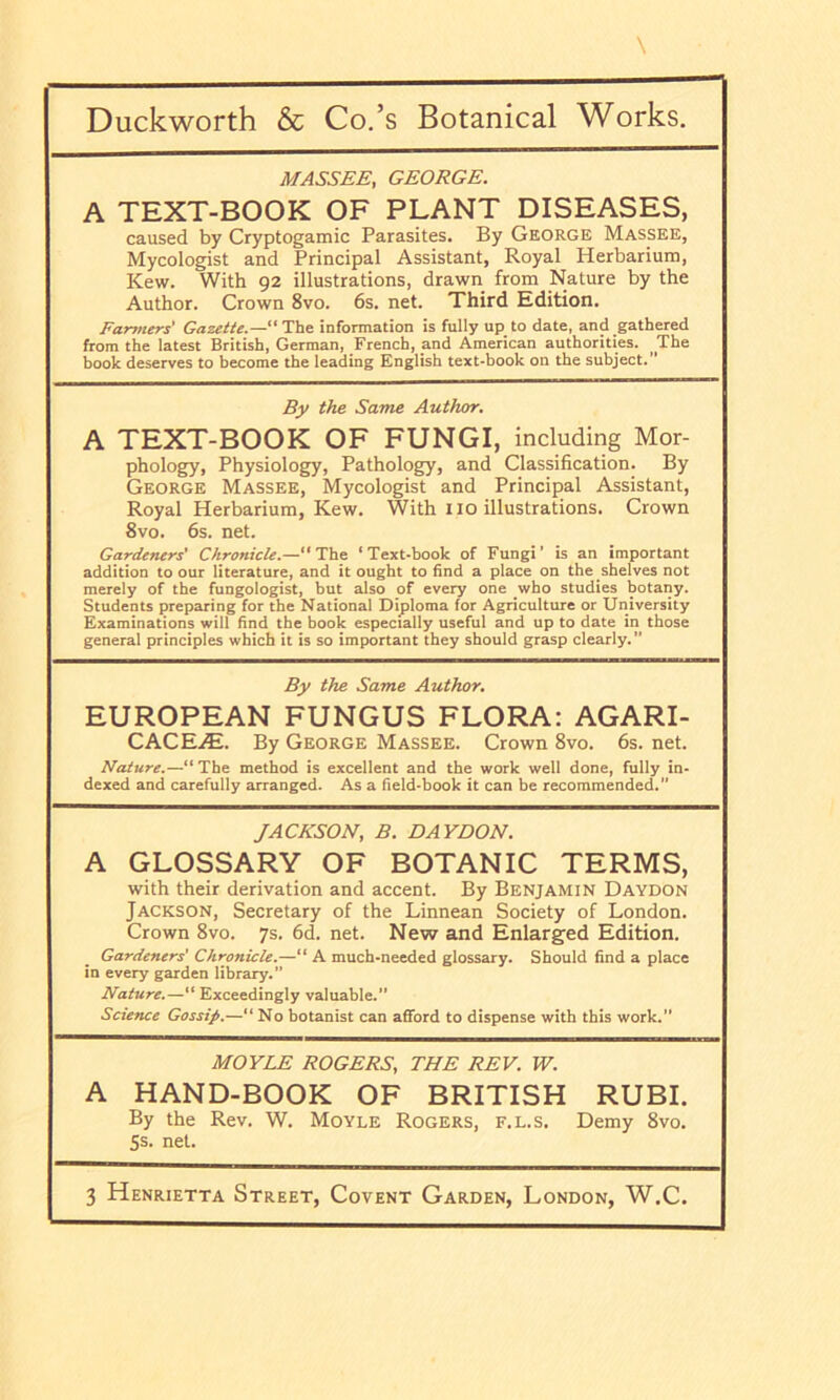 MASS£E, GEORGE. A TEXT-BOOK OF PLANT DISEASES, caused by Cryptogamic Parasites. By George Massee, Mycologist and Principal Assistant, Royal Herbarium, Kew. With 92 illustrations, drawn from Nature by the Author. Crown 8vo. 6s. net. Third Edition. Faryntrs' GazetU.—“ The information is fully up to date, and gathered from the latest British, German, French, and American authorities. _The book deserves to become the leading English text-book on the subject. By the Same Author. A TEXT-BOOK OF FUNGI, including Mor- phology, Physiology, Pathology, and Classification. By George Masses, Mycologist and Principal Assistant, Royal Herbarium, Kew. With no illustrations. Crown 8vo. 6s. net. Gardeners' Chronicle.— The ‘Text-book of Fungi’ is an important addition to our literature, and it ought to find a place on the shelves not merely of the fungologist, but also of every one who studies botany. Students preparing for the National Diploma for Agriculture or University Examinations will find the book especially useful and up to date in those general principles which it is so important they should grasp clearly. ” By the Same Author. EUROPEAN FUNGUS FLORA: AGARI- CACEiE. By George Massee. Crown 8vo. 6s. net. Nature.—“The method is excellent and the work well done, fully in- dexed and carefully arranged. As a field-book it can be recommended.” JACKSON, B. DAYDON. A GLOSSARY OF BOTANIC TERMS, with their derivation and accent. By Benjamin Daydon Jackson, Secretary of the Linnean Society of London. Crown 8vo. 7s. 6d. net. New and Enlarged Edition. Gardeners' Chronicle.—“ A much-needed glossary. Should find a place in every garden library.” Nature.—“ Exceedingly valuable.” Science Gossip.—“ No botanist can afford to dispense with this work.” MOYLE ROGERS, THE REV. W. A HAND-BOOK OF BRITISH RUBI. By the Rev. W. Moyle Rogers, f.l.s. Demy 8vo. 5s. net. 3 Henrietta Street, Covent Garden, London, W.C.