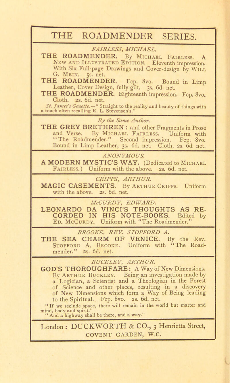 THE ROADMENDER SERIES. FAIRLESS, MICHAEL. THE ROADMENDER. By Michael Fairless. A New and Illustrated Edition. Eleventh impression. With Six Full-page Drawings and Cover-design by Will G. Mein. 5s. net. THE ROADMENDER. Fcp. 8vo. Bound in Limp Leather, Cover Design, fully gilt. 3s. 6d. net. THE ROADMENDER. Eighteenth impression. Fcp. 8vo. Cloth. 2s. 6d. net. St. James's Gazette.—“ Straight to the reality and heauty of things with a touch often recalling R. L. Stevenson’s.” By the Same Author. THE GREY BRETHREN : and other Fragments in Prose and Verse. By Michael Fairlkss. Uniform with “The Roadmender.” Second impression. Fcp. 8vo. Bound in Limp Leather, 3s. 6d. net. Cloth, 2s. 6d. net. ANONYMOUS. A MODERN MYSTIC’S WAY. (Dedicated to Michael Fairless.) Uniform with the above. 2s.6d.net. CRIPPS, ARTHUR. MAGIC CASEMENTS. By Arthur Cripps. Uniform with the above. 2S. 6d. net. McCURDY, EDWARD. LEONARDO DA VINCI’S THOUGHTS AS RE- CORDED IN HIS NOTE-BOOKS. Edited by Ed. McCurdy. Uniform with “The Roadmender.” BROOKE, REV. STOPFORD A. THE SEA CHARM OF VENICE. By the Rev. Stopford a. Brooke. Uniform with “The Road- mender.” 2s. 6d. net. BUCKLEY, ARTHUR. GOD’S THOROUGHFARE: A Way of New Dimensions. By Arthur Buckley. Being an investigation made by a Logician, a Scientist and a Theologian in the Forest of Science and other places, resulting in a discovery of New Dimensions which form a Way of Being leading to the Spiritual., Fcp. 8vo. 2s. 6d. net. “ If we seclude space, there will remain in the world hut matter and mind, body and spirit.” “ And a highway shall be there, and a way.” London : DUCKWORTH & CO., 3 Henrietta Street,