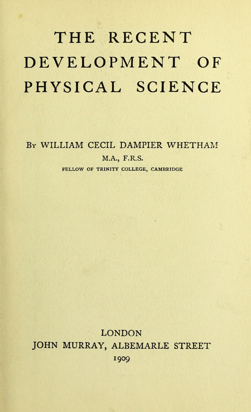 THE RECENT DEVELOPMENT OF PHYSICAL SCIENCE By WILLIAM CECIL DAMPIER WHETHAM M.A., F.R.S. FELLOW OF TRINITY COLLEGE, CAMBRIDGE LONDON JOHN MURRAY, ALBEMARLE STREET 1909