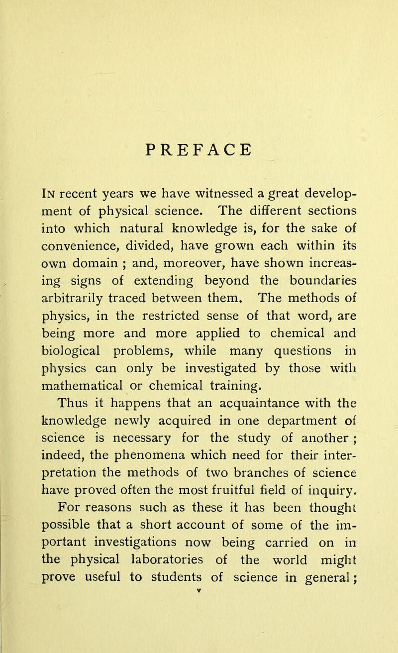 PREFACE In recent years we have witnessed a great develop- ment of physical science. The different sections into which natural knowledge is, for the sake of convenience, divided, have grown each within its own domain ; and, moreover, have shown increas- ing signs of extending beyond the boundaries arbitrarily traced between them. The methods of physics, in the restricted sense of that word, are being more and more applied to chemical and biological problems, while many questions in physics can only be investigated by those with mathematical or chemical training. Thus it happens that an acquaintance with the knowledge newly acquired in one department of science is necessary for the study of another ; indeed, the phenomena which need for their inter- pretation the methods of two branches of science have proved often the most fruitful field of inquiry. For reasons such as these it has been thought possible that a short account of some of the im- portant investigations now being carried on in the physical laboratories of the world might prove useful to students of science in general;