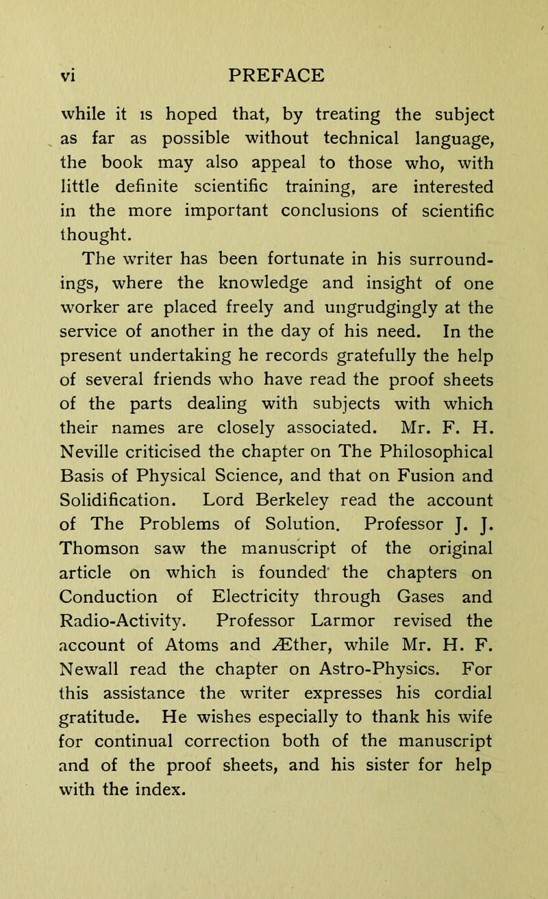 while it is hoped that, by treating the subject as far as possible without technical language, the book may also appeal to those who, with little definite scientific training, are interested in the more important conclusions of scientific thought. The writer has been fortunate in his surround- ings, where the knowledge and insight of one worker are placed freely and ungrudgingly at the service of another in the day of his need. In the present undertaking he records gratefully the help of several friends who have read the proof sheets of the parts dealing with subjects with which their names are closely associated. Mr. F. H. Neville criticised the chapter on The Philosophical Basis of Physical Science, and that on Fusion and Solidification. Lord Berkeley read the account of The Problems of Solution. Professor J. J. Thomson saw the manuscript of the original article on which is founded the chapters on Conduction of Electricity through Gases and Radio-Activity. Professor Larmor revised the account of Atoms and .Ether, while Mr. H. F. Newall read the chapter on Astro-Physics. For this assistance the writer expresses his cordial gratitude. He wishes especially to thank his wife for continual correction both of the manuscript and of the proof sheets, and his sister for help with the index.