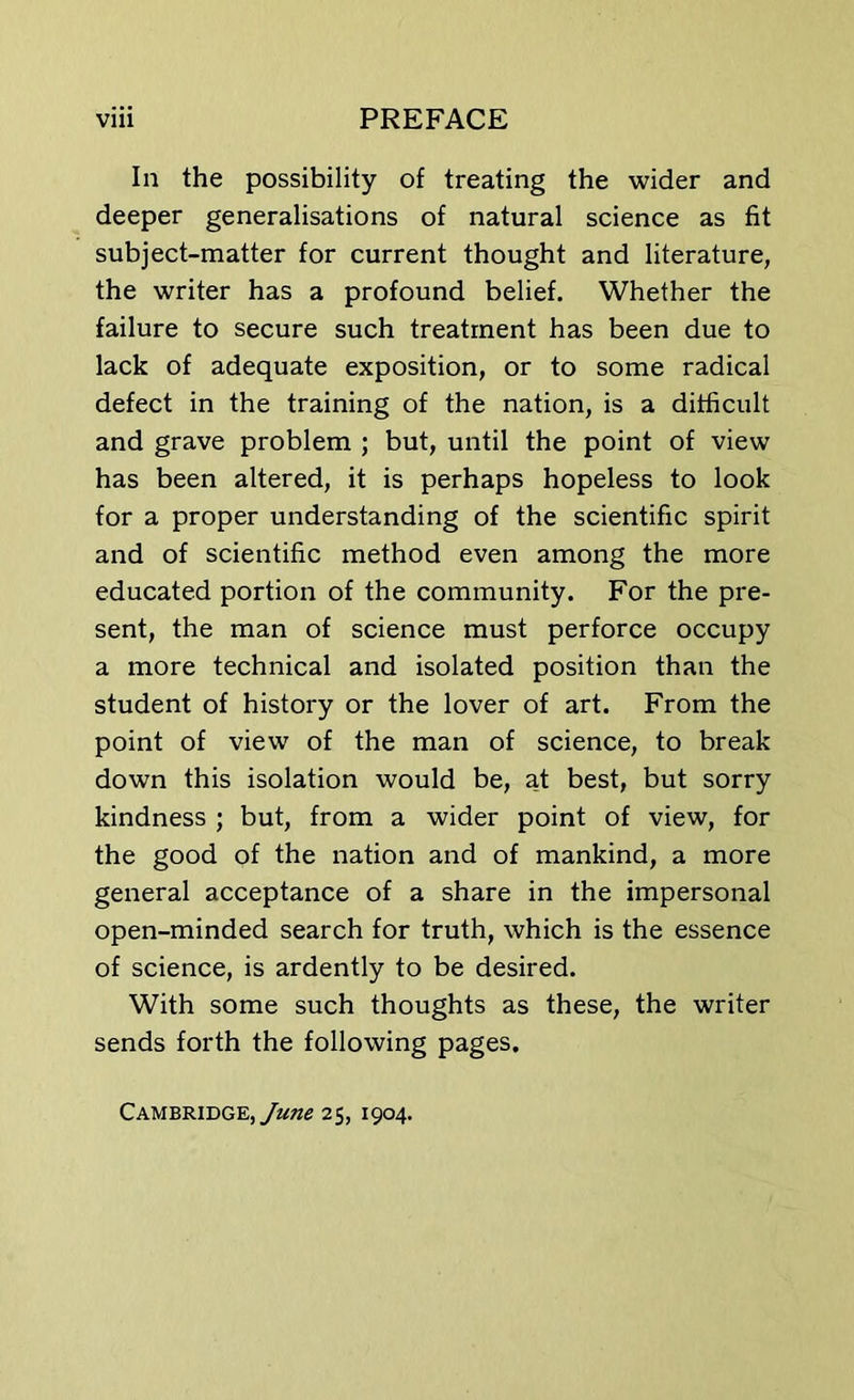 In the possibility of treating the wider and deeper generalisations of natural science as fit subject-matter for current thought and literature, the writer has a profound belief. Whether the failure to secure such treatment has been due to lack of adequate exposition, or to some radical defect in the training of the nation, is a difficult and grave problem ; but, until the point of view has been altered, it is perhaps hopeless to look for a proper understanding of the scientific spirit and of scientific method even among the more educated portion of the community. For the pre- sent, the man of science must perforce occupy a more technical and isolated position than the student of history or the lover of art. From the point of view of the man of science, to break down this isolation would be, at best, but sorry kindness ; but, from a wider point of view, for the good of the nation and of mankind, a more general acceptance of a share in the impersonal open-minded search for truth, which is the essence of science, is ardently to be desired. With some such thoughts as these, the writer sends forth the following pages. Cambridge, June 25, 1904.