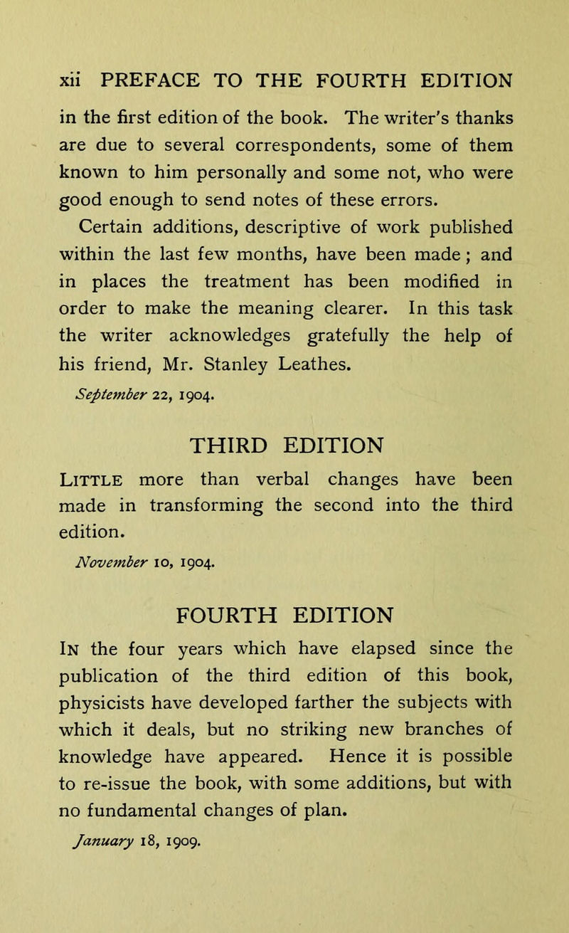 in the first edition of the book. The writer's thanks are due to several correspondents, some of them known to him personally and some not, who were good enough to send notes of these errors. Certain additions, descriptive of work published within the last few months, have been made; and in places the treatment has been modified in order to make the meaning clearer. In this task the writer acknowledges gratefully the help of his friend, Mr. Stanley Leathes. September 22, 1904. THIRD EDITION Little more than verbal changes have been made in transforming the second into the third edition. November 10, 1904. FOURTH EDITION In the four years which have elapsed since the publication of the third edition of this book, physicists have developed farther the subjects with which it deals, but no striking new branches of knowledge have appeared. Hence it is possible to re-issue the book, with some additions, but with no fundamental changes of plan. January 18, 1909.