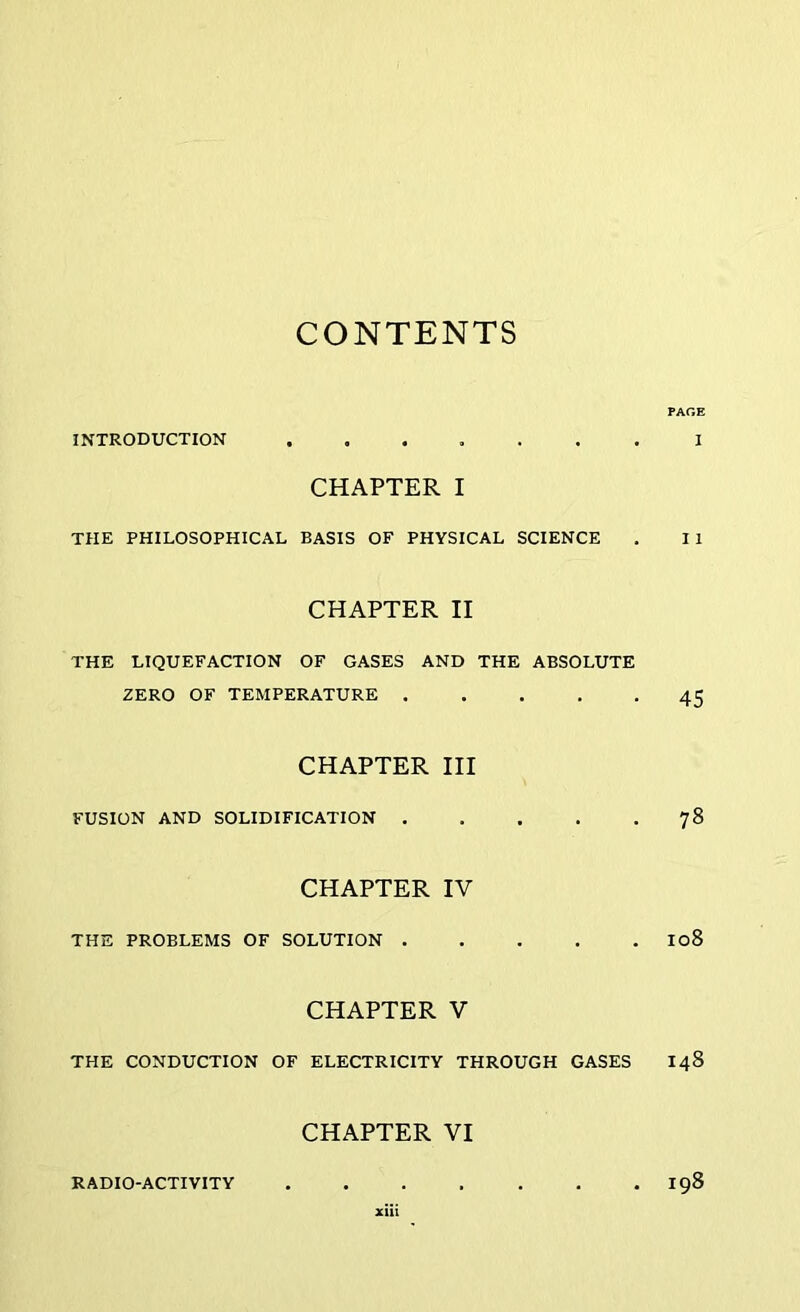 CONTENTS PAGE INTRODUCTION I CHAPTER I THE PHILOSOPHICAL BASIS OF PHYSICAL SCIENCE . I 1 CHAPTER II THE LIQUEFACTION OF GASES AND THE ABSOLUTE ZERO OF TEMPERATURE 45 CHAPTER III FUSION AND SOLIDIFICATION 78 CHAPTER IV THE PROBLEMS OF SOLUTION I08 CHAPTER V THE CONDUCTION OF ELECTRICITY THROUGH GASES 148 CHAPTER VI RADIO-ACTIVITY 198