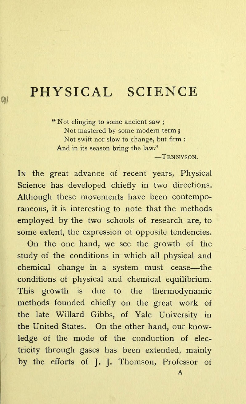 PHYSICAL SCIENCE “Not clinging to some ancient saw ; Not mastered by some modern term ; Not swift nor slow to change, but firm : And in its season bring the law.” —Tennyson. In the great advance of recent years, Physical Science has developed chiefly in two directions. Although these movements have been contempo- raneous, it is interesting to note that the methods employed by the two schools of research are, to some extent, the expression of opposite tendencies. On the one hand, we see the growth of the study of the conditions in which all physical and chemical change in a system must cease—the conditions of physical and chemical equilibrium. This growth is due to the thermodynamic methods founded chiefly on the great work of the late Willard Gibbs, of Yale University in the United States. On the other hand, our know- ledge of the mode of the conduction of elec- tricity through gases has been extended, mainly by the efforts of J. J. Thomson, Professor of A