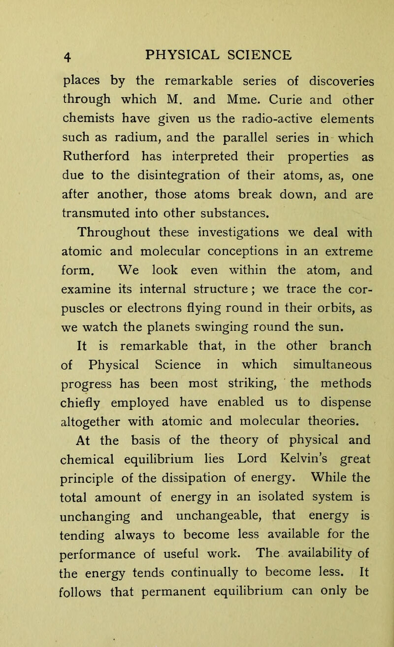 places by the remarkable series of discoveries through which M. and Mme. Curie and other chemists have given us the radio-active elements such as radium, and the parallel series in which Rutherford has interpreted their properties as due to the disintegration of their atoms, as, one after another, those atoms break down, and are transmuted into other substances. Throughout these investigations we deal with atomic and molecular conceptions in an extreme form. We look even within the atom, and examine its internal structure ; we trace the cor- puscles or electrons flying round in their orbits, as we watch the planets swinging round the sun. It is remarkable that, in the other branch of Physical Science in which simultaneous progress has been most striking, the methods chiefly employed have enabled us to dispense altogether with atomic and molecular theories. At the basis of the theory of physical and chemical equilibrium lies Lord Kelvin’s great principle of the dissipation of energy. While the total amount of energy in an isolated system is unchanging and unchangeable, that energy is tending always to become less available for the performance of useful work. The availability of the energy tends continually to become less. It follows that permanent equilibrium can only be