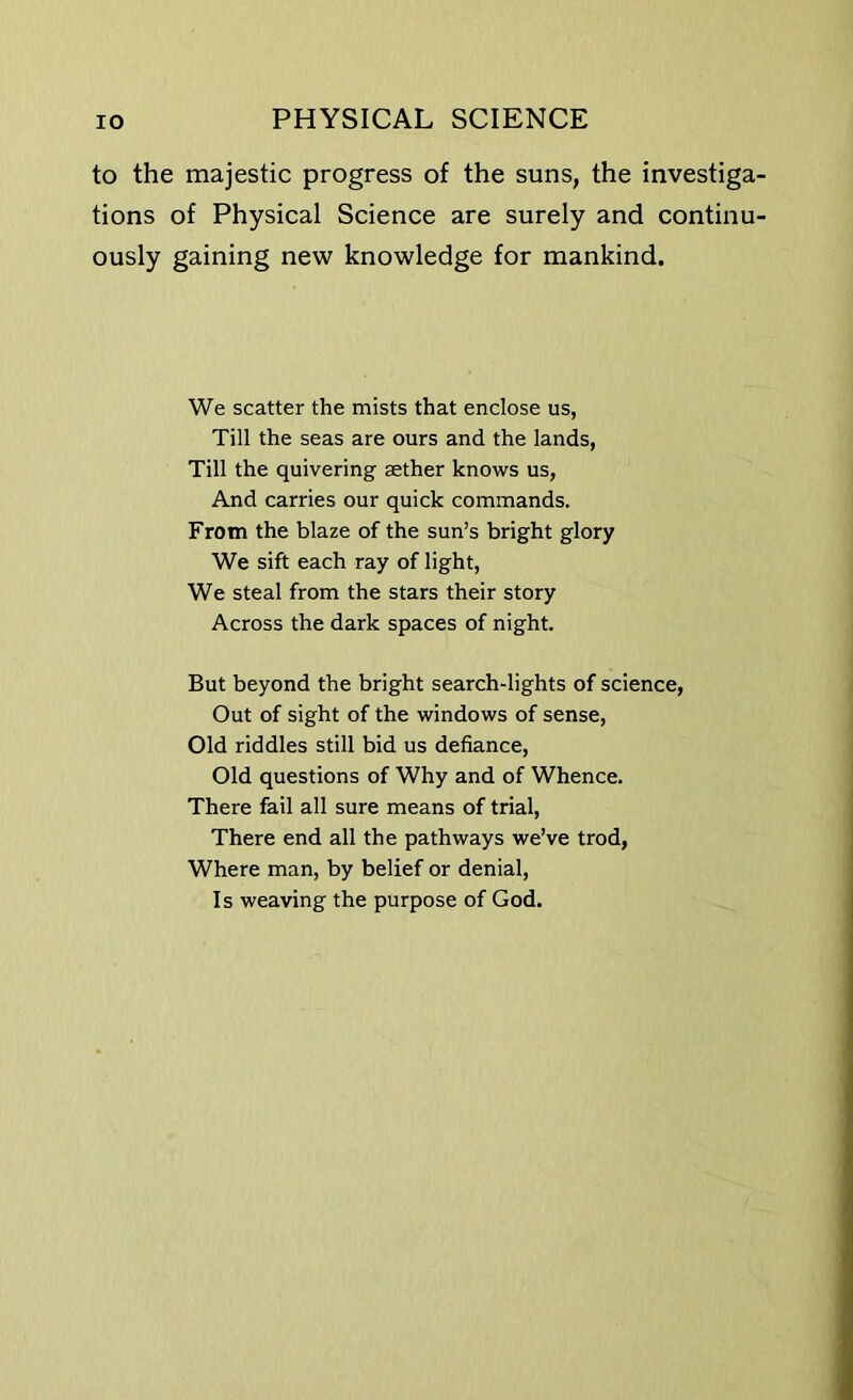 to the majestic progress of the suns, the investiga tions of Physical Science are surely and continu ously gaining new knowledge for mankind. We scatter the mists that enclose us, Till the seas are ours and the lands, Till the quivering aether knows us, And carries our quick commands. From the blaze of the sun’s bright glory We sift each ray of light, We steal from the stars their story Across the dark spaces of night. But beyond the bright search-lights of science, Out of sight of the windows of sense, Old riddles still bid us defiance, Old questions of Why and of Whence. There fail all sure means of trial, There end all the pathways we’ve trod, Where man, by belief or denial, Is weaving the purpose of God.