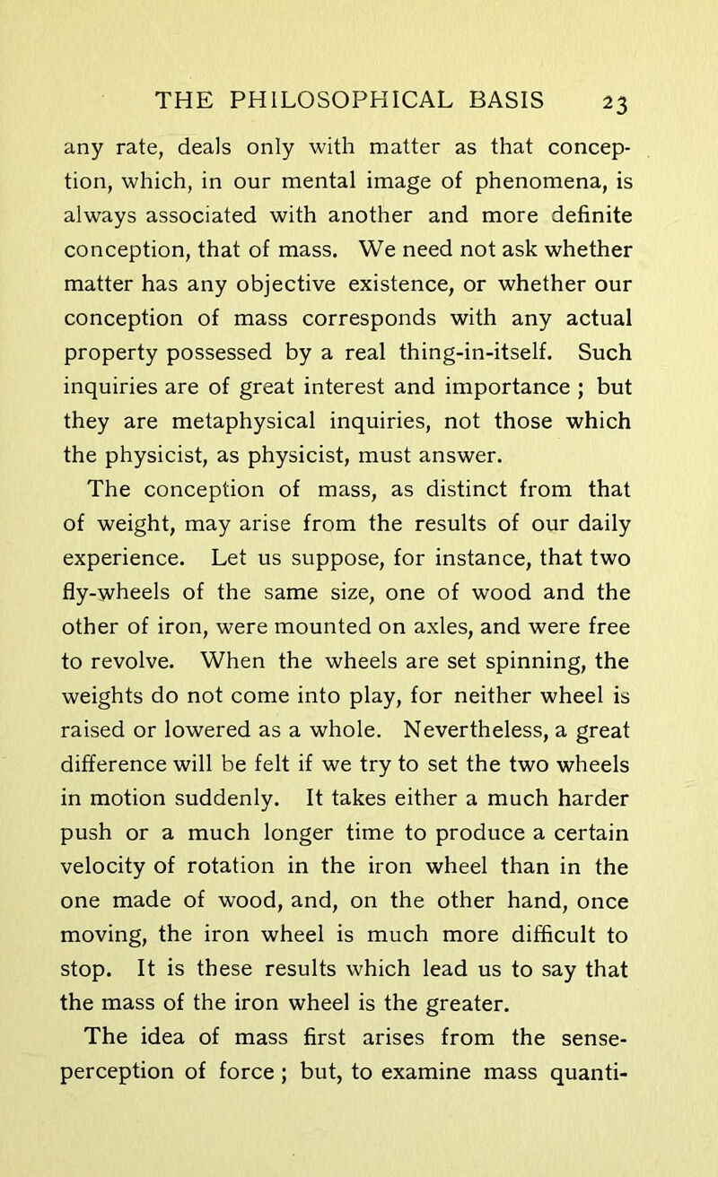 any rate, deals only with matter as that concep- tion, which, in our mental image of phenomena, is always associated with another and more definite conception, that of mass. We need not ask whether matter has any objective existence, or whether our conception of mass corresponds with any actual property possessed by a real thing-in-itself. Such inquiries are of great interest and importance ; but they are metaphysical inquiries, not those which the physicist, as physicist, must answer. The conception of mass, as distinct from that of weight, may arise from the results of our daily experience. Let us suppose, for instance, that two fly-wheels of the same size, one of wood and the other of iron, were mounted on axles, and were free to revolve. When the wheels are set spinning, the weights do not come into play, for neither wheel is raised or lowered as a whole. Nevertheless, a great difference will be felt if we try to set the two wheels in motion suddenly. It takes either a much harder push or a much longer time to produce a certain velocity of rotation in the iron wheel than in the one made of wood, and, on the other hand, once moving, the iron wheel is much more difficult to stop. It is these results which lead us to say that the mass of the iron wheel is the greater. The idea of mass first arises from the sense- perception of force ; but, to examine mass quanti-