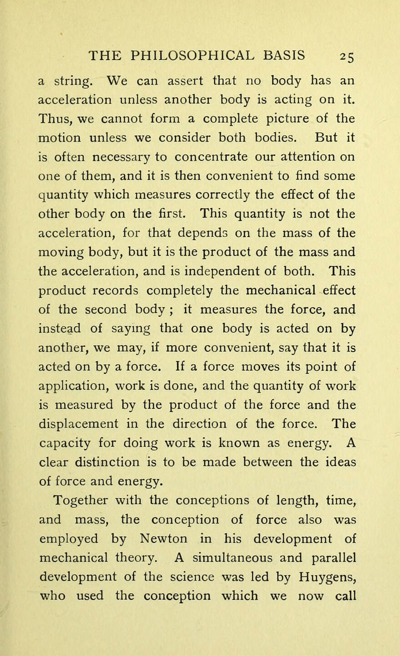a string. We can assert that no body has an acceleration unless another body is acting on it. Thus, we cannot form a complete picture of the motion unless we consider both bodies. But it is often necessary to concentrate our attention on one of them, and it is then convenient to find some quantity which measures correctly the effect of the other body on the first. This quantity is not the acceleration, for that depends on the mass of the moving body, but it is the product of the mass and the acceleration, and is independent of both. This product records completely the mechanical effect of the second body ; it measures the force, and instead of saying that one body is acted on by another, we may, if more convenient, say that it is acted on by a force. If a force moves its point of application, work is done, and the quantity of work is measured by the product of the force and the displacement in the direction of the force. The capacity for doing work is known as energy. A clear distinction is to be made between the ideas of force and energy. Together with the conceptions of length, time, and mass, the conception of force also was employed by Newton in his development of mechanical theory. A simultaneous and parallel development of the science was led by Huygens, who used the conception which we now call