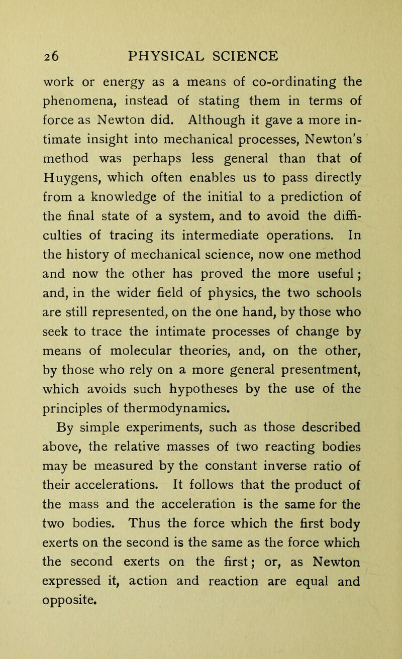 work or energy as a means of co-ordinating the phenomena, instead of stating them in terms of force as Newton did. Although it gave a more in- timate insight into mechanical processes, Newton’s method was perhaps less general than that of Huygens, which often enables us to pass directly from a knowledge of the initial to a prediction of the final state of a system, and to avoid the diffi- culties of tracing its intermediate operations. In the history of mechanical science, now one method and now the other has proved the more useful; and, in the wider field of physics, the two schools are still represented, on the one hand, by those who seek to trace the intimate processes of change by means of molecular theories, and, on the other, by those who rely on a more general presentment, which avoids such hypotheses by the use of the principles of thermodynamics. By simple experiments, such as those described above, the relative masses of two reacting bodies may be measured by the constant inverse ratio of their accelerations. It follows that the product of the mass and the acceleration is the same for the two bodies. Thus the force which the first body exerts on the second is the same as the force which the second exerts on the first; or, as Newton expressed it, action and reaction are equal and opposite.