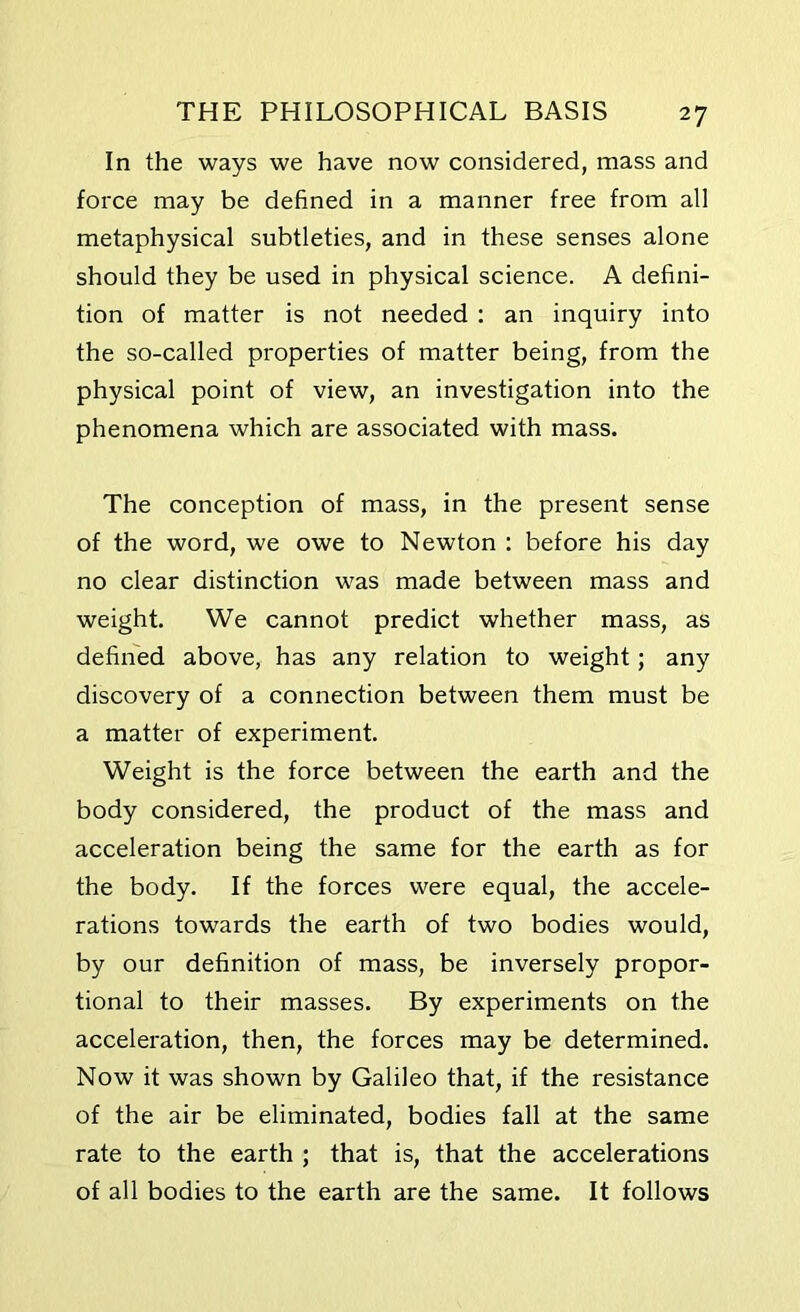 In the ways we have now considered, mass and force may be defined in a manner free from all metaphysical subtleties, and in these senses alone should they be used in physical science. A defini- tion of matter is not needed : an inquiry into the so-called properties of matter being, from the physical point of view, an investigation into the phenomena which are associated with mass. The conception of mass, in the present sense of the word, we owe to Newton : before his day no clear distinction was made between mass and weight. We cannot predict whether mass, as defined above, has any relation to weight; any discovery of a connection between them must be a matter of experiment. Weight is the force between the earth and the body considered, the product of the mass and acceleration being the same for the earth as for the body. If the forces were equal, the accele- rations towards the earth of two bodies would, by our definition of mass, be inversely propor- tional to their masses. By experiments on the acceleration, then, the forces may be determined. Now it was shown by Galileo that, if the resistance of the air be eliminated, bodies fall at the same rate to the earth ; that is, that the accelerations of all bodies to the earth are the same. It follows