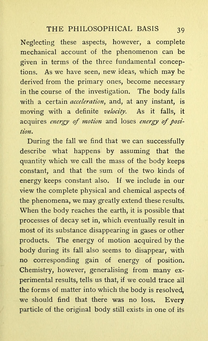 Neglecting these aspects, however, a complete mechanical account of the phenomenon can be given in terms of the three fundamental concep- tions. As we have seen, new ideas, which may be derived from the primary ones, become necessary in the course of the investigation. The body falls with a certain acceleration, and, at any instant, is moving with a definite velocity. As it falls, it acquires energy of motion and loses energy of posi- tion. During the fall we find that we can successfully describe what happens by assuming that the quantity which we call the mass of the body keeps constant, and that the sum of the two kinds of energy keeps constant also. If we include in our view the complete physical and chemical aspects of the phenomena, we may greatly extend these results. When the body reaches the earth, it is possible that processes of decay set in, which eventually result in most of its substance disappearing in gases or other products. The energy of motion acquired by the body during its fall also seems to disappear, with no corresponding gain of energy of position. Chemistry, however, generalising from many ex- perimental results, tells us that, if we could trace ail the forms of matter into which the body is resolved, we should find that there was no loss. Every particle of the original body still exists in one of its