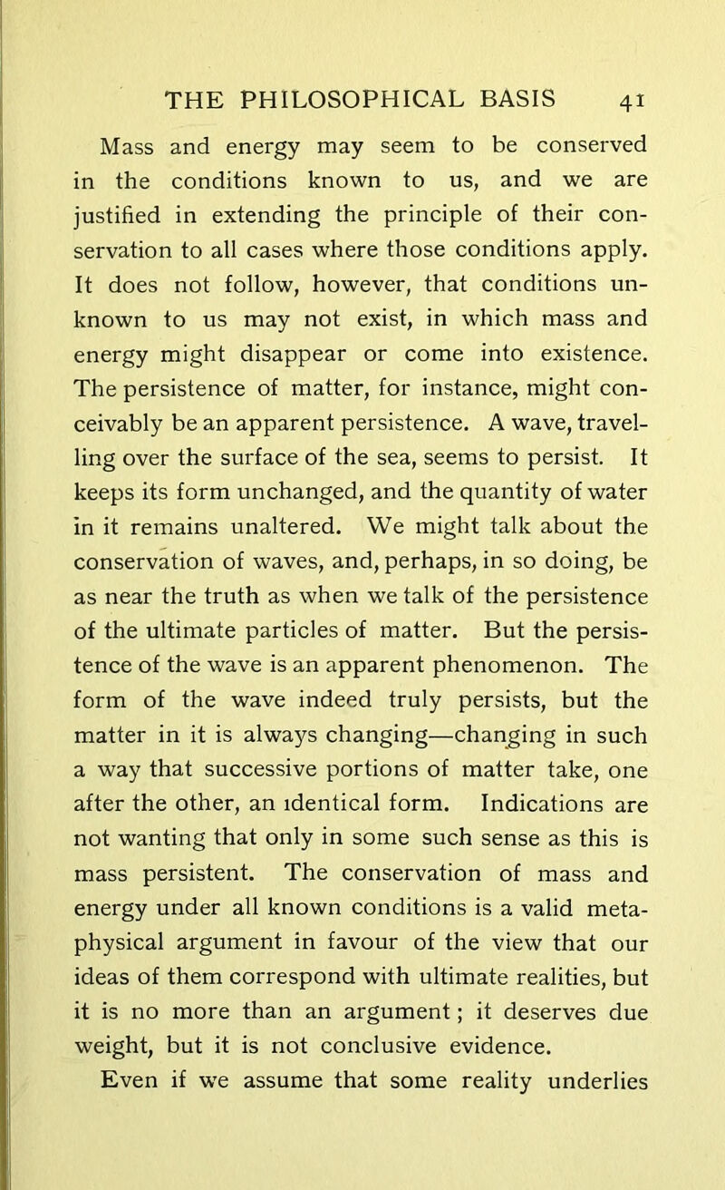 Mass and energy may seem to be conserved in the conditions known to us, and we are justified in extending the principle of their con- servation to all cases where those conditions apply. It does not follow, however, that conditions un- known to us may not exist, in which mass and energy might disappear or come into existence. The persistence of matter, for instance, might con- ceivably be an apparent persistence. A wave, travel- ling over the surface of the sea, seems to persist. It keeps its form unchanged, and the quantity of water in it remains unaltered. We might talk about the conservation of waves, and, perhaps, in so doing, be as near the truth as when we talk of the persistence of the ultimate particles of matter. But the persis- tence of the wave is an apparent phenomenon. The form of the wave indeed truly persists, but the matter in it is always changing—changing in such a way that successive portions of matter take, one after the other, an identical form. Indications are not wanting that only in some such sense as this is mass persistent. The conservation of mass and energy under all known conditions is a valid meta- physical argument in favour of the view that our ideas of them correspond with ultimate realities, but it is no more than an argument; it deserves due weight, but it is not conclusive evidence. Even if we assume that some reality underlies