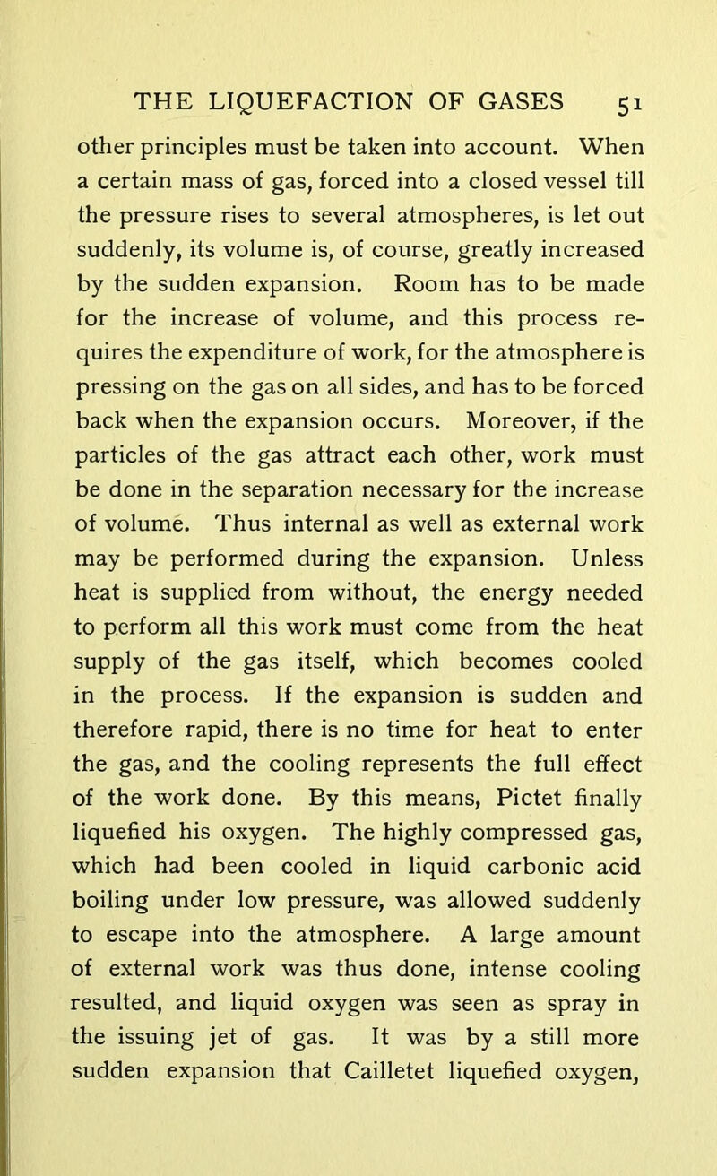 other principles must be taken into account. When a certain mass of gas, forced into a closed vessel till the pressure rises to several atmospheres, is let out suddenly, its volume is, of course, greatly increased by the sudden expansion. Room has to be made for the increase of volume, and this process re- quires the expenditure of work, for the atmosphere is pressing on the gas on all sides, and has to be forced back when the expansion occurs. Moreover, if the particles of the gas attract each other, work must be done in the separation necessary for the increase of volume. Thus internal as well as external work may be performed during the expansion. Unless heat is supplied from without, the energy needed to perform all this work must come from the heat supply of the gas itself, which becomes cooled in the process. If the expansion is sudden and therefore rapid, there is no time for heat to enter the gas, and the cooling represents the full effect of the work done. By this means, Pictet finally liquefied his oxygen. The highly compressed gas, which had been cooled in liquid carbonic acid boiling under low pressure, was allowed suddenly to escape into the atmosphere. A large amount of external work was thus done, intense cooling resulted, and liquid oxygen was seen as spray in the issuing jet of gas. It was by a still more sudden expansion that Cailletet liquefied oxygen,