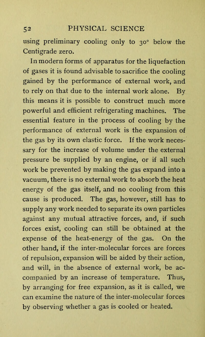 using preliminary cooling only to 30° below the Centigrade zero. In modern forms of apparatus for the liquefaction of gases it is found advisable to sacrifice the cooling gained by the performance of external work, and to rely on that due to the internal work alone. By this means it is possible to construct much more powerful and efficient refrigerating machines. The essential feature in the process of cooling by the performance of external work is the expansion of the gas by its own elastic force. If the work neces- sary for the increase of volume under the external pressure be supplied by an engine, or if all such work be prevented by making the gas expand into a vacuum, there is no external work to absorb the heat energy of the gas itself, and no cooling from this cause is produced. The gas, however, still has to supply any work needed to separate its own particles against any mutual attractive forces, and, if such forces exist, cooling can still be obtained at the expense of the heat-energy of the gas. On the other hand, if the inter-molecular forces are forces of repulsion, expansion will be aided by their action, and will, in the absence of external work, be ac- companied by an increase of temperature. Thus, by arranging for free expansion, as it is called, we can examine the nature of the inter-molecular forces by observing whether a gas is cooled or heated.