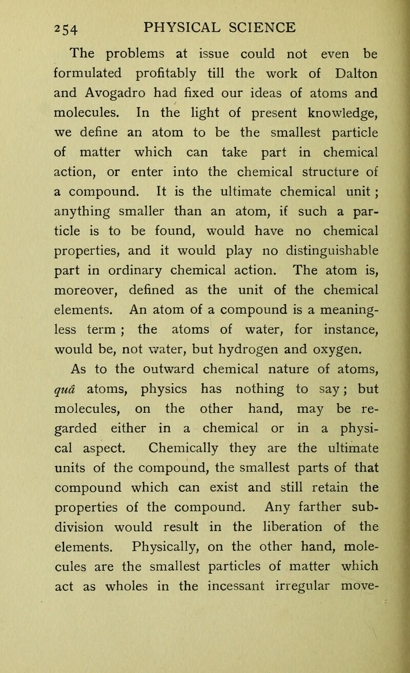 The problems at issue could not even be formulated profitably till the work of Dalton and Avogadro had fixed our ideas of atoms and molecules. In the light of present knowledge, we define an atom to be the smallest particle of matter which can take part in chemical action, or enter into the chemical structure of a compound. It is the ultimate chemical unit ; anything smaller than an atom, if such a par- ticle is to be found, would have no chemical properties, and it would play no distinguishable part in ordinary chemical action. The atom is, moreover, defined as the unit of the chemical elements. An atom of a compound is a meaning- less term ; the atoms of water, for instance, would be, not water, but hydrogen and oxygen. As to the outward chemical nature of atoms, qua atoms, physics has nothing to say; but molecules, on the other hand, may be re- garded either in a chemical or in a physi- cal aspect. Chemically they are the ultimate units of the compound, the smallest parts of that compound which can exist and still retain the properties of the compound. Any farther sub- division would result in the liberation of the elements. Physically, on the other hand, mole- cules are the smallest particles of matter which act as wholes in the incessant irregular move-