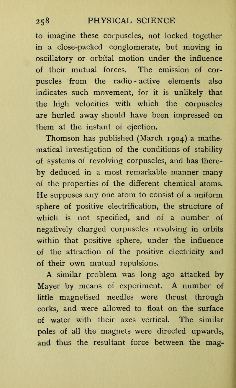 to imagine these corpuscles, not locked together in a close-packed conglomerate, but moving in oscillatory or orbital motion under the influence of their mutual forces. The emission of cor- puscles from the radio - active elements also indicates such movement, for it is unlikely that the high velocities with which the corpuscles are hurled away should have been impressed on them at the instant of ejection. Thomson has published (March 1904) a mathe- matical investigation of the conditions of stability of systems of revolving corpuscles, and has there- by deduced in a most remarkable manner many of the properties of the different chemical atoms. He supposes any one atom to consist of a uniform sphere of positive electrification, the structure of which is not specified, and of a number of negatively charged corpuscles revolving in orbits within that positive sphere, under the influence of the attraction of the positive electricity and of their own mutual repulsions. A similar problem was long ago attacked by Mayer by means of experiment. A number of little magnetised needles were thrust through corks, and were allowed to float on the surface of water with their axes vertical. The similar poles of all the magnets were directed upwards, and thus the resultant force between the mag-