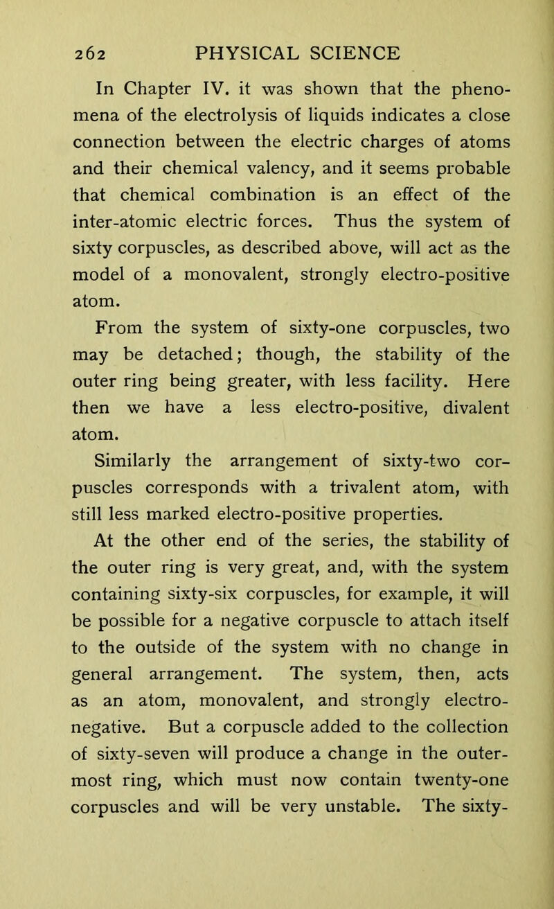 In Chapter IV. it was shown that the pheno- mena of the electrolysis of liquids indicates a close connection between the electric charges of atoms and their chemical valency, and it seems probable that chemical combination is an effect of the inter-atomic electric forces. Thus the system of sixty corpuscles, as described above, will act as the model of a monovalent, strongly electro-positive atom. From the system of sixty-one corpuscles, two may be detached; though, the stability of the outer ring being greater, with less facility. Here then we have a less electro-positive, divalent atom. Similarly the arrangement of sixty-two cor- puscles corresponds with a trivalent atom, with still less marked electro-positive properties. At the other end of the series, the stability of the outer ring is very great, and, with the system containing sixty-six corpuscles, for example, it will be possible for a negative corpuscle to attach itself to the outside of the system with no change in general arrangement. The system, then, acts as an atom, monovalent, and strongly electro- negative. But a corpuscle added to the collection of sixty-seven will produce a change in the outer- most ring, which must now contain twenty-one corpuscles and will be very unstable. The sixty-