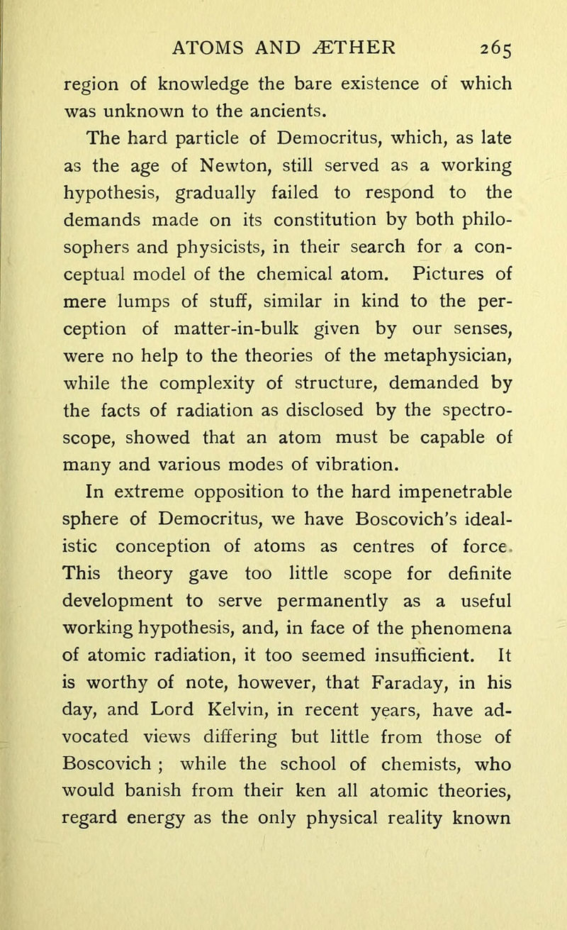 region of knowledge the bare existence of which was unknown to the ancients. The hard particle of Democritus, which, as late as the age of Newton, still served as a working hypothesis, gradually failed to respond to the demands made on its constitution by both philo- sophers and physicists, in their search for a con- ceptual model of the chemical atom. Pictures of mere lumps of stuff, similar in kind to the per- ception of matter-in-bulk given by our senses, were no help to the theories of the metaphysician, while the complexity of structure, demanded by the facts of radiation as disclosed by the spectro- scope, showed that an atom must be capable of many and various modes of vibration. In extreme opposition to the hard impenetrable sphere of Democritus, we have Boscovich’s ideal- istic conception of atoms as centres of force. This theory gave too little scope for definite development to serve permanently as a useful working hypothesis, and, in face of the phenomena of atomic radiation, it too seemed insufficient. It is worthy of note, however, that Faraday, in his day, and Lord Kelvin, in recent years, have ad- vocated views differing but little from those of Boscovich ; while the school of chemists, who would banish from their ken all atomic theories, regard energy as the only physical reality known