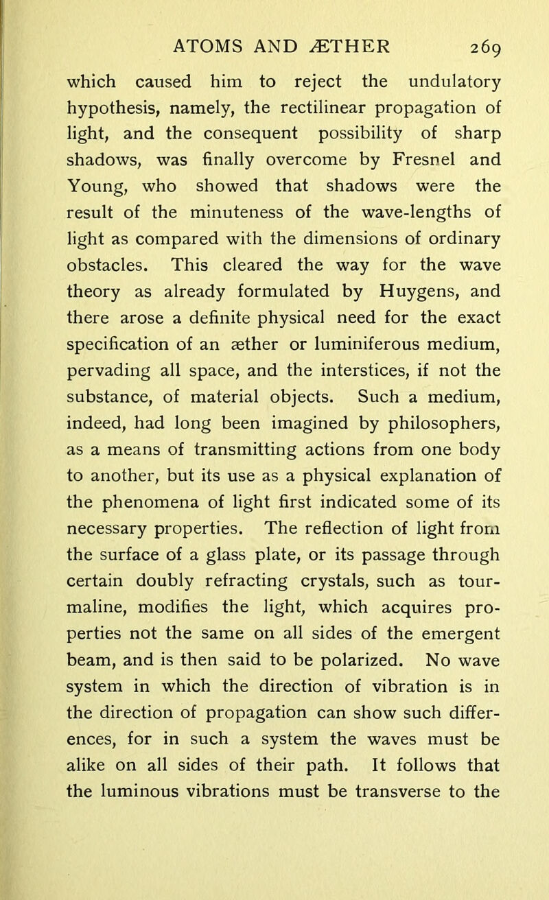 which caused him to reject the undulatory hypothesis, namely, the rectilinear propagation of light, and the consequent possibility of sharp shadows, was finally overcome by Fresnel and Young, who showed that shadows were the result of the minuteness of the wave-lengths of light as compared with the dimensions of ordinary obstacles. This cleared the way for the wave theory as already formulated by Huygens, and there arose a definite physical need for the exact specification of an aether or luminiferous medium, pervading all space, and the interstices, if not the substance, of material objects. Such a medium, indeed, had long been imagined by philosophers, as a means of transmitting actions from one body to another, but its use as a physical explanation of the phenomena of light first indicated some of its necessary properties. The reflection of light from the surface of a glass plate, or its passage through certain doubly refracting crystals, such as tour- maline, modifies the light, which acquires pro- perties not the same on all sides of the emergent beam, and is then said to be polarized. No wave system in which the direction of vibration is in the direction of propagation can show such differ- ences, for in such a system the waves must be alike on all sides of their path. It follows that the luminous vibrations must be transverse to the