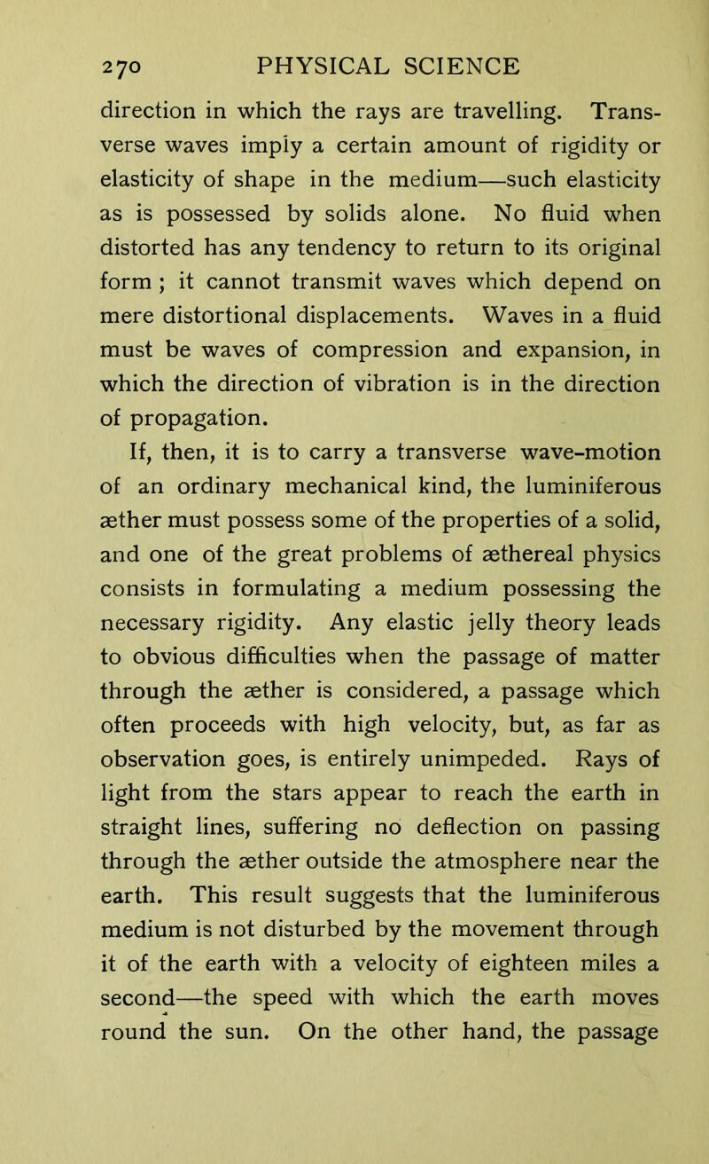 direction in which the rays are travelling. Trans- verse waves imply a certain amount of rigidity or elasticity of shape in the medium—such elasticity as is possessed by solids alone. No fluid when distorted has any tendency to return to its original form ; it cannot transmit waves which depend on mere distortional displacements. Waves in a fluid must be waves of compression and expansion, in which the direction of vibration is in the direction of propagation. If, then, it is to carry a transverse wave-motion of an ordinary mechanical kind, the luminiferous aether must possess some of the properties of a solid, and one of the great problems of aethereal physics consists in formulating a medium possessing the necessary rigidity. Any elastic jelly theory leads to obvious difficulties when the passage of matter through the aether is considered, a passage which often proceeds with high velocity, but, as far as observation goes, is entirely unimpeded. Rays of light from the stars appear to reach the earth in straight lines, suffering no deflection on passing through the aether outside the atmosphere near the earth. This result suggests that the luminiferous medium is not disturbed by the movement through it of the earth with a velocity of eighteen miles a second—the speed with which the earth moves round the sun. On the other hand, the passage