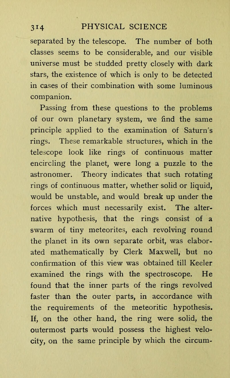 separated by the telescope. The number of both classes seems to be considerable, and our visible universe must be studded pretty closely with dark stars, the existence of which is only to be detected in cases of their combination with some luminous companion. Passing from these questions to the problems of our own planetary system, we find the same principle applied to the examination of Saturn's rings. These remarkable structures, which in the telescope look like rings of continuous matter encircling the planet, were long a puzzle to the astronomer. Theory indicates that such rotating rings of continuous matter, whether solid or liquid, would be unstable, and would break up under the forces which must necessarily exist. The alter- native hypothesis, that the rings consist of a swarm of tiny meteorites, each revolving round the planet in its own separate orbit, was elabor- ated mathematically by Clerk Maxwell, but no confirmation of this view was obtained till Keeler examined the rings with the spectroscope. He found that the inner parts of the rings revolved faster than the outer parts, in accordance with the requirements of the meteoritic hypothesis. If, on the other hand, the ring were solid, the outermost parts would possess the highest velo- city, on the same principle by which the circum-