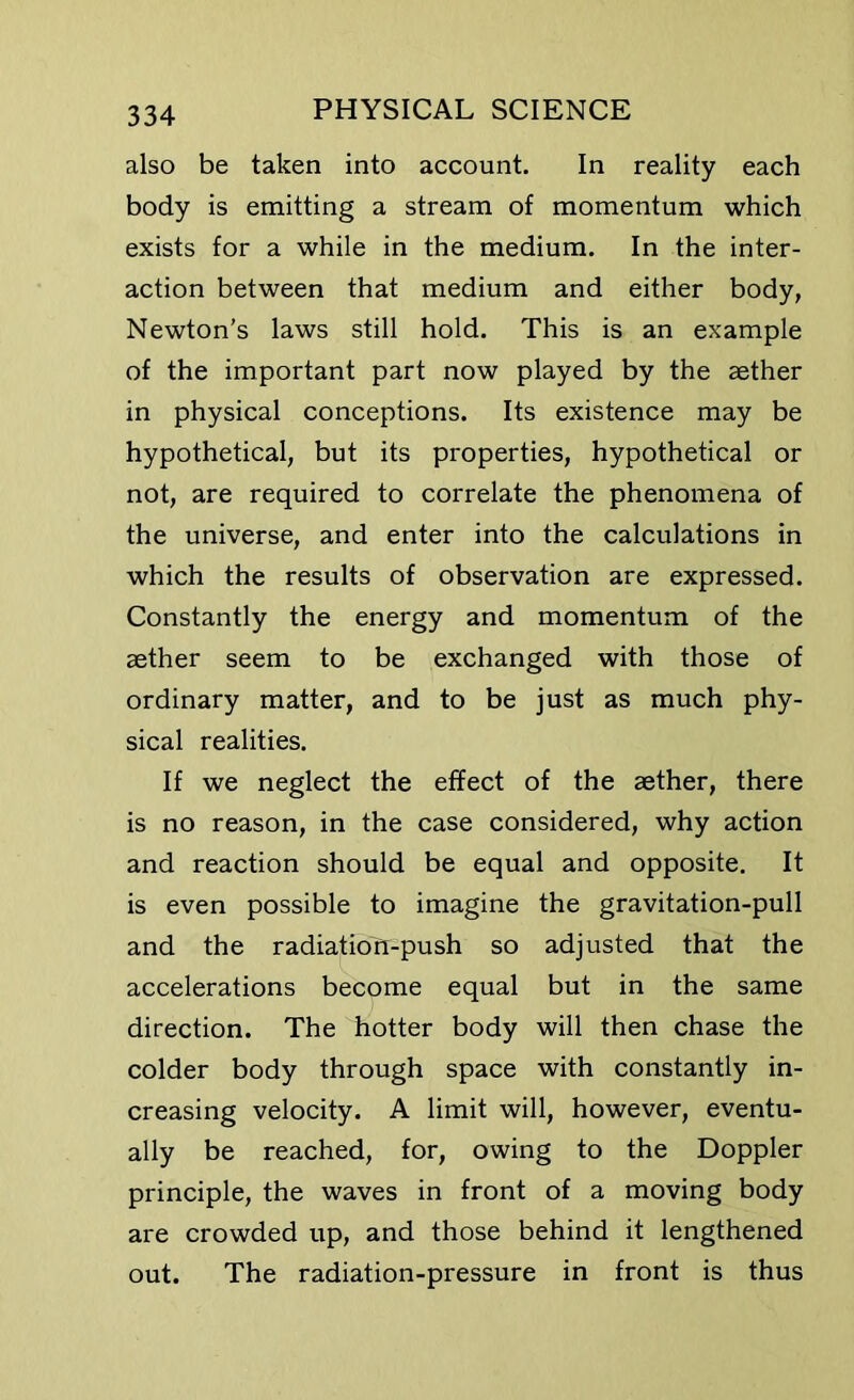 also be taken into account. In reality each body is emitting a stream of momentum which exists for a while in the medium. In the inter- action between that medium and either body, Newton's laws still hold. This is an example of the important part now played by the aether in physical conceptions. Its existence may be hypothetical, but its properties, hypothetical or not, are required to correlate the phenomena of the universe, and enter into the calculations in which the results of observation are expressed. Constantly the energy and momentum of the aether seem to be exchanged with those of ordinary matter, and to be just as much phy- sical realities. If we neglect the effect of the aether, there is no reason, in the case considered, why action and reaction should be equal and opposite. It is even possible to imagine the gravitation-pull and the radiation-push so adjusted that the accelerations become equal but in the same direction. The hotter body will then chase the colder body through space with constantly in- creasing velocity. A limit will, however, eventu- ally be reached, for, owing to the Doppler principle, the waves in front of a moving body are crowded up, and those behind it lengthened out. The radiation-pressure in front is thus