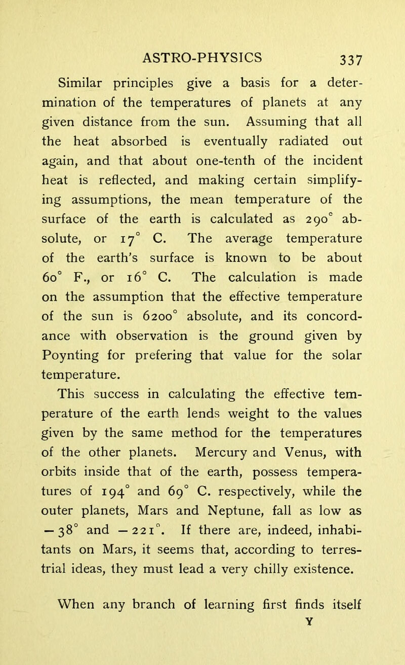 Similar principles give a basis for a deter- mination of the temperatures of planets at any given distance from the sun. Assuming that all the heat absorbed is eventually radiated out again, and that about one-tenth of the incident heat is reflected, and making certain simplify- ing assumptions, the mean temperature of the surface of the earth is calculated as 2 90° ab- solute, or 170 C. The average temperature of the earth's surface is known to be about 6o° F., or 16° C. The calculation is made on the assumption that the effective temperature of the sun is 6200° absolute, and its concord- ance with observation is the ground given by Poynting for prefering that value for the solar temperature. This success in calculating the effective tem- perature of the earth lends weight to the values given by the same method for the temperatures of the other planets. Mercury and Venus, with orbits inside that of the earth, possess tempera- tures of 194° and 69° C. respectively, while the outer planets, Mars and Neptune, fall as low as — 38° and —2210. If there are, indeed, inhabi- tants on Mars, it seems that, according to terres- trial ideas, they must lead a very chilly existence. When any branch of learning first finds itself Y