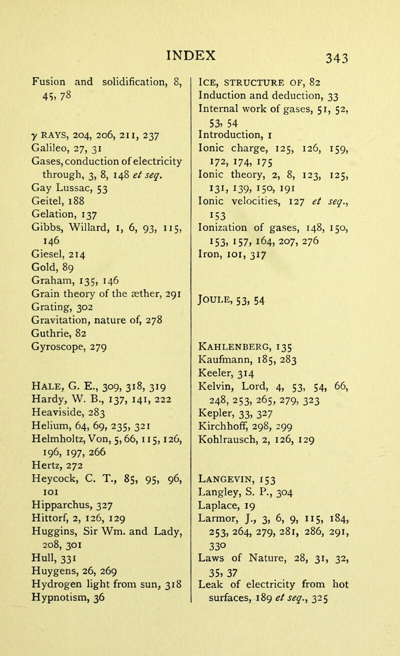 Fusion and solidification, 8, 45, 78 y RAYS, 204, 206, 211, 237 Galileo, 27, 31 Gases, conduction of electricity through, 3, 8, 148 et seq. Gay Lussac, 53 Geitel, 188 Gelation, 137 Gibbs, Willard, 1, 6, 93, 115, 146 Giesel, 214 Gold, 89 Graham, 135, 146 Grain theory of the zether, 291 Grating, 302 Gravitation, nature of, 278 Guthrie, 82 Gyroscope, 279 Hale, G. E., 309, 318, 319 Hardy, W. B., 137, 141, 222 Heaviside, 283 Helium, 64, 69, 235, 321 Helmholtz, Von, 5,66,115,126, 196, 197, 266 Hertz, 272 Heycock, C. T., 85, 95, 96, 101 Hipparchus, 327 Hittorf, 2, 126, 129 Huggins, Sir Wm. and Lady, 208, 301 Hull, 331 Huygens, 26, 269 Hydrogen light from sun, 318 Hypnotism, 36 Ice, structure of, 82 Induction and deduction, 33 Internal work of gases, 51, 52, 53> 54 Introduction, 1 Ionic charge, 125, 126, 159, 172, 174, 175 Ionic theory, 2, 8, 123, 125, 131, 139, 150, 191 Ionic velocities, 127 et seq., x53 Ionization of gases, 148, 150, I53> 157, 164, 207, 276 Iron, 101, 317 Joule, 53, 54 Kahlenberg, 135 Kaufmann, 185, 283 Keeler, 314 Kelvin, Lord, 4, 53, 54, 66, 248, 253, 265, 279, 323 Kepler, 33, 327 Kirchhoff, 298, 299 Kohlrausch, 2, 126, 129 Langevin, 153 Langley, S. P., 304 Laplace, 19 Larmor, J., 3, 6, 9, 115, 184, 253, 264, 279, 281, 286, 291, 33° Laws of Nature, 28, 31, 32, 35) 37 Leak of electricity from hot surfaces, 189 et seq., 325