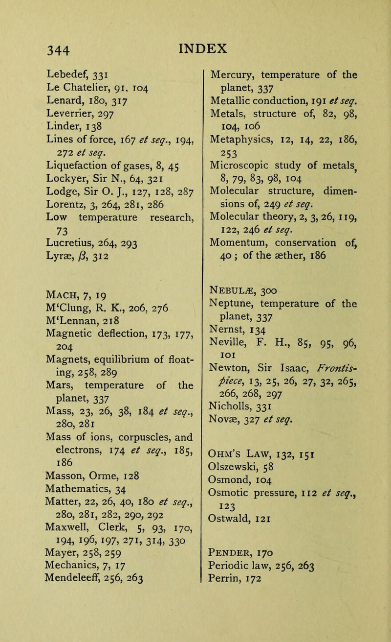 Lebedef, 331 Le Chatelier, 91, 104 Lenard, 180, 317 Leverrier, 297 Linder, 138 Lines of force, 167 et seq., 194, 272 et seq. Liquefaction of gases, 8, 45 Lockyer, Sir N., 64, 321 Lodge, Sir O. 127, 128, 287 Lorentz, 3, 264, 281, 286 Low temperature research, 73 Lucretius, 264, 293 Lyrae, /?, 312 Mach, 7, 19 M‘Clung, R. K., 206, 276 M'Lennan, 218 Magnetic deflection, 173, 177, 204 Magnets, equilibrium of float- ing, 258, 289 Mars, temperature of the planet, 337 Mass, 23, 26, 38, 184 et seq., 280, 281 Mass of ions, corpuscles, and electrons, 174 et seq., 185, 186 Masson, Orme, 128 Mathematics, 34 Matter, 22, 26, 40, 180 et seq., 280, 281, 282, 290, 292 Maxwell, Clerk, 5, 93, 170, 194, 196, 197, 271, 314, 330 Mayer, 258, 259 Mechanics, 7, 17 Mendeleefif, 256, 263 Mercury, temperature of the planet, 337 Metallic conduction, 191 etseq. Metals, structure of, 82, 98, 104, 106 Metaphysics, 12, 14, 22, 186, 253 Microscopic study of metals 8, 79, 83, 98, 104 Molecular structure, dimen- sions of, 249 et seq. Molecular theory, 2, 3, 26, 119, 122, 246 et seq. Momentum, conservation of, 40 ; of the aether, 186 Nebula, 300 Neptune, temperature of the planet, 337 Nernst, 134 Neville, F. H., 85, 95, 96, 101 Newton, Sir Isaac, Frontis- piece, 13, 25, 26, 27, 32, 265, 266, 268, 297 Nicholls, 331 Novae, 327 et seq. Ohm’s Law, 132, 151 Olszewski, 58 Osmond, 104 Osmotic pressure, 112 et seq., 123 Ostwald, 121 Pender, 170 Periodic law, 256, 263 Perrin, 172