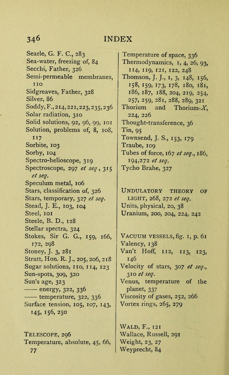 Searle, G. F. C., 283 Sea-water, freezing of, 84 Secchi, Father, 326 Semi-permeable membranes, 110 Sidgreaves, Father, 328 Silver, 86 Soddy,F.,2i4,22i,223,235,236 Solar radiation, 310 Solid solutions, 92, 96, 99, 101 Solution, problems of, 8, 108, 117 Sorbite, 103 Sorby, 104 Spectro-helioscope, 319 Spectroscope, 297 et seq, 315 et seq. Speculum metal, 106 Stars, classification of, 326 Stars, temporary, 327 et seq. Stead, J. E., 103, 104 Steel, 101 Steele, B. D., 128 Stellar spectra, 324 Stokes, Sir G. G., 159, 166, 172, 298 Stoney, J. 3, 281 Strutt, Hon. R. J., 205,206, 218 Sugar solutions, no, 114, 123 Sun-spots, 309, 320 Sun’s age, 323 energy, 322, 336 temperature, 322, 336 Surface tension, 105, 107, 143, MS. MS, 250 Telescope, 296 Temperature, absolute, 45, 66, 77 Temperature of space, 336 Thermodynamics, 1, 4, 26, 93, 114, 119. 121, 122, 248 Thomson, J. J., 1, 3, 148, 156, MS, 159. M3. 178, 180, 181, 186, 187, 188, 204, 219, 254, 257, 259, 281, 288, 289, 321 Thorium and Thorium-W, 224, 226 Thought-transference, 36 Tin, 95 Townsend, J. S., 153, 179 Traube, 109 Tubes of force, 167 et seq., 186, 194,272 et seq. Tycho Brahe, 327 Undulatory theory of LIGHT, 268, 272 et seq. Units, physical, 20, 38 Uranium, 200, 204, 224, 242 Vacuum vessels, fig. 1, p. 61 Valency, 138 Van’t Hoff, 112, 113, 123, 146 Velocity of stars, 307 et seq., 310 et seq. Venus, temperature of the planet, 337 Viscosity of gases, 252, 266 Vortex rings, 265, 279 Wald, F., 12 i Wallace, Russell, 291 Weight, 23, 27 Weyprecht, 84