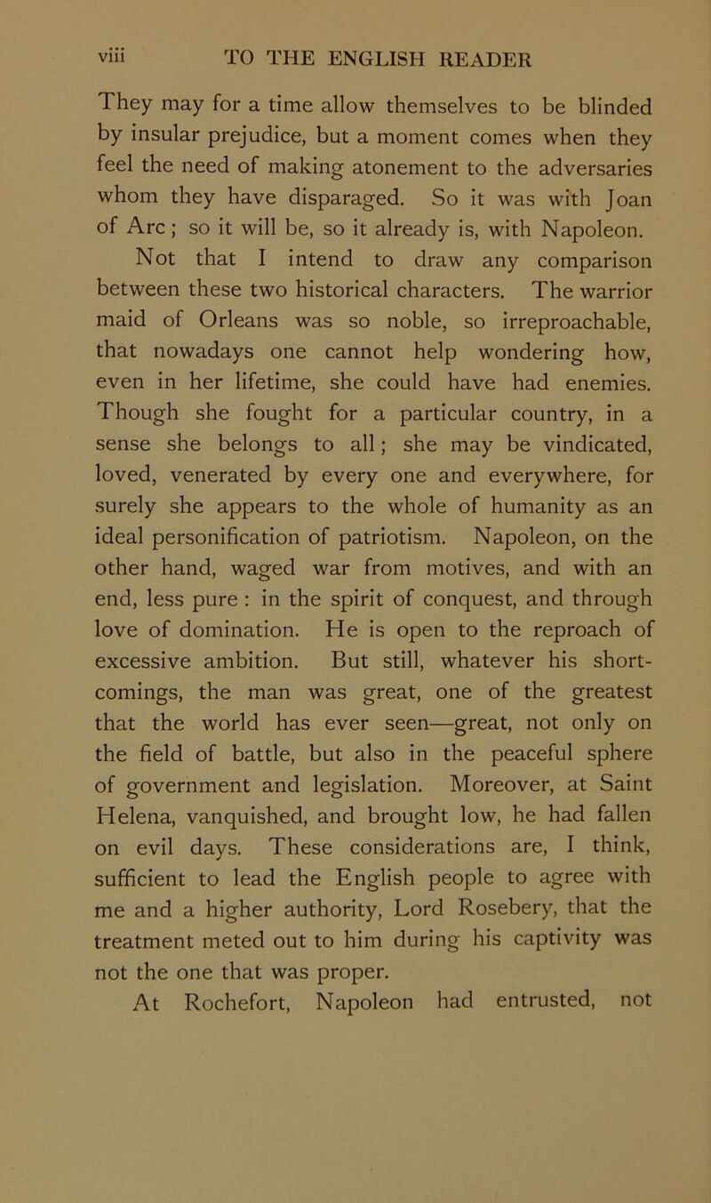 They may for a time allow themselves to be blinded by insular prejudice, but a moment comes when they feel the need of making atonement to the adversaries whom they have disparaged. So it was with Joan of Arc; so it will be, so it already is, with Napoleon. Not that I intend to draw any comparison between these two historical characters. The warrior maid of Orleans was so noble, so irreproachable, that nowadays one cannot help wondering how, even in her lifetime, she could have had enemies. Though she fought for a particular country, in a sense she belongs to all; she may be vindicated, loved, venerated by every one and everywhere, for surely she appears to the whole of humanity as an ideal personification of patriotism. Napoleon, on the other hand, waged war from motives, and with an end, less pure ; in the spirit of conquest, and through love of domination. He is open to the reproach of excessive ambition. But still, whatever his short- comings, the man was great, one of the greatest that the world has ever seen—great, not only on the field of battle, but also in the peaceful sphere of government and legislation. Moreover, at Saint Helena, vanquished, and brought low, he had fallen on evil days. These considerations are, I think, sufficient to lead the English people to agree with me and a higher authority. Lord Rosebery, that the treatment meted out to him during his captivity was not the one that was proper. At Rochefort, Napoleon had entrusted, not