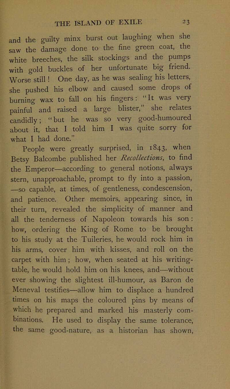 and the guilty minx burst out laughing when she saw the damage done to the fine green coat, the white breeches, the silk stockings and the pumps with gold buckles of her unfortunate big friend. Worse still ! One day, as he was sealing his letters, she pushed his elbow and caused some drops of burning wax to fall on his fingers; “It was very painfuf and raised a large blister,” she relates candidly; “but he was so very good-humoured about it, that I told him I was quite sorry for what I had done.” People were greatly surprised, in 1843, when Betsy Balcombe published her Recollections, to find the Emperor—according to general notions, always stern, unapproachable, prompt to fly into a passion, —so capable, at times, of gentleness, condescension, and patience. Other memoirs, appearing since, in their turn, revealed the simplicity of manner and all the tenderness of Napoleon towards his son: how, ordering the King of Rome to be brought to his study at the Tuileries, he would rock him in his arms, cover him with kisses, and roll on the carpet with him ; how, when seated at his writing- table, he would hold him on his knees, and—without ever showing the slightest ill-humour, as Baron de Meneval testifies—allow him to displace a hundred times on his maps the coloured pins by means of which he prepared and marked his masterly com- binations. He used to display the same tolerance, the same good-nature, as a historian has shown.