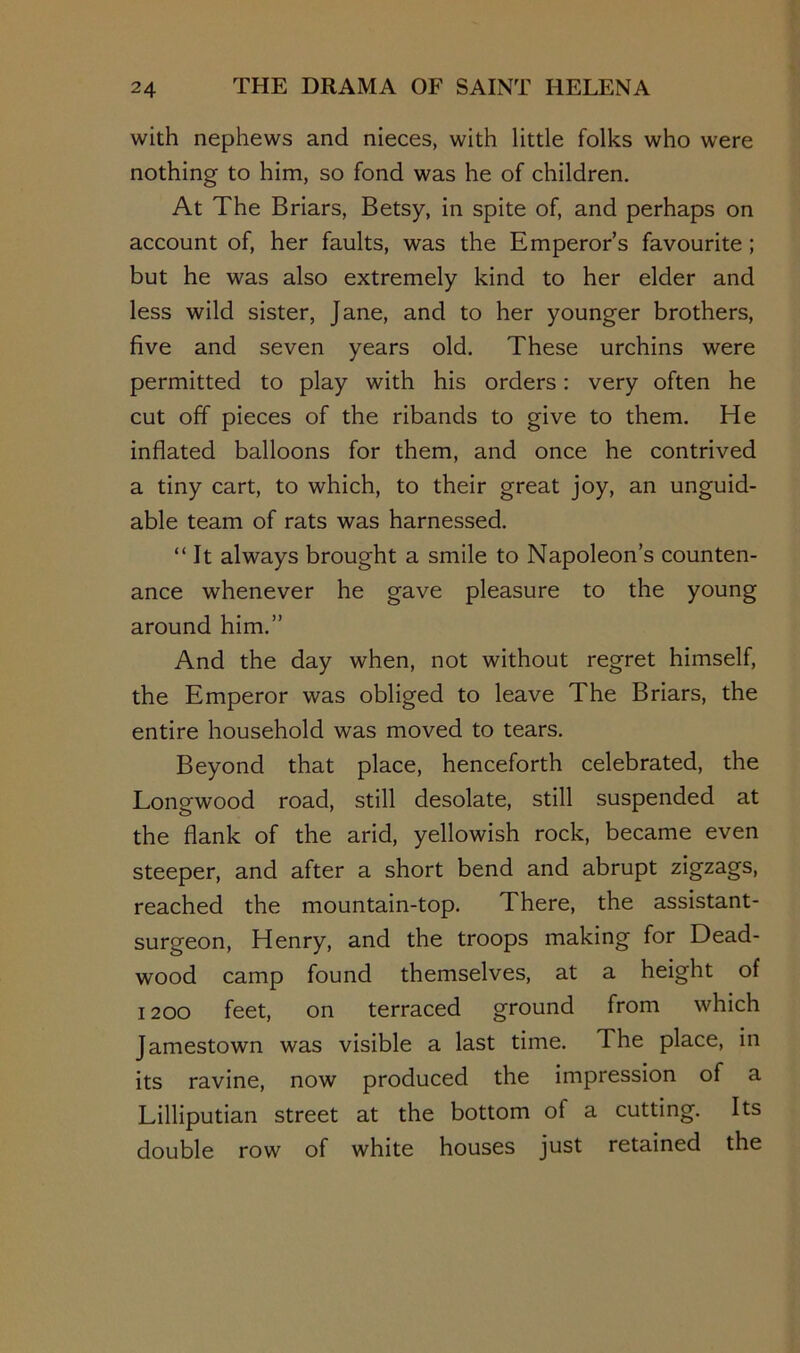 with nephews and nieces, with little folks who were nothing to him, so fond was he of children. At The Briars, Betsy, in spite of, and perhaps on account of, her faults, was the Emperor’s favourite; but he was also extremely kind to her elder and less wild sister, Jane, and to her younger brothers, five and seven years old. These urchins were permitted to play with his orders: very often he cut off pieces of the ribands to give to them. He inflated balloons for them, and once he contrived a tiny cart, to which, to their great joy, an unguid- able team of rats was harnessed. “ It always brought a smile to Napoleon’s counten- ance whenever he gave pleasure to the young around him.” And the day when, not without regret himself, the Emperor was obliged to leave The Briars, the entire household was moved to tears. Beyond that place, henceforth celebrated, the Longwood road, still desolate, still suspended at the flank of the arid, yellowish rock, became even steeper, and after a short bend and abrupt zigzags, reached the mountain-top. There, the assistant- surgeon, Henry, and the troops making for Dead- wood camp found themselves, at a height of 1200 feet, on terraced ground from which Jamestown was visible a last time. The place, in its ravine, now produced the impression of a Lilliputian street at the bottom of a cutting. Its double row of white houses just retained the