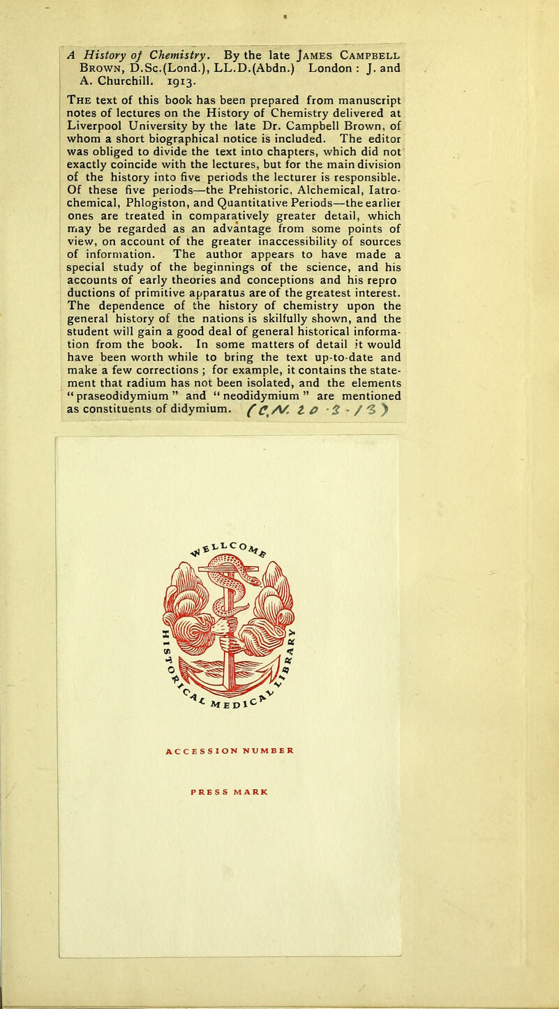 A History of Chemistry. By the late James Campbell Brown, D.Sc.(Lond.), LL.D.(Abdn.) London : J. and A. Churchill. 1913. The text of this book has been prepared from manuscript notes of lectures on the History of Chemistry delivered at Liverpool University by the late Dr. Campbell Brown, of whom a short biographical notice is included. The editor was obliged to divide the text into chapters, which did not exactly coincide with the lectures, but for the main division of the history into five periods the lecturer is responsible. Of these five periods—the Prehistoric, Alchemical, latro- chemical. Phlogiston, and Quantitative Periods—the earlier ones are treated in comparatively greater detail, which may be regarded as an advantage from some points of view, on account of the greater inaccessibility of sources of information. The author appears to have made a special study of the beginnings of the science, and his accounts of early theories and conceptions and his repro ductions of primitive apparatus are of the greatest interest. The dependence of the history of chemistry upon the general history of the nations is skilfully shown, and the student will gain a good deal of general historical informa- tion from the book. In some matters of detail it would have been worth while to bring the text up-to-date and make a few corrections ; for example, it contains the state- ment that radium has not been isolated, and the elements “ praseodidymium ” and “ neodidymium ” are mentioned as constituents of didymium. ACCESSION NUMBER PRESS MARK