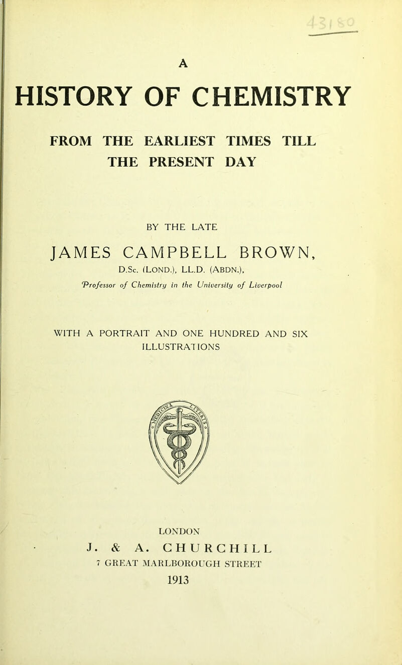 A HISTORY OF CHEMISTRY FROM THE EARLIEST TIMES TILL THE PRESENT DAY BY THE LATE JAMES CAMPBELL BROWN, D.Sc. (LOND.), LL.D. (ABDN.), T^rofessor of Chemistry in the University of Liverpool WITH A PORTRAIT AND ONE HUNDRED AND SIX ILLUSTRATIONS LONDON J. & A. CHURCHILL 7 GREAT MARLBOROUGH STREET 1913