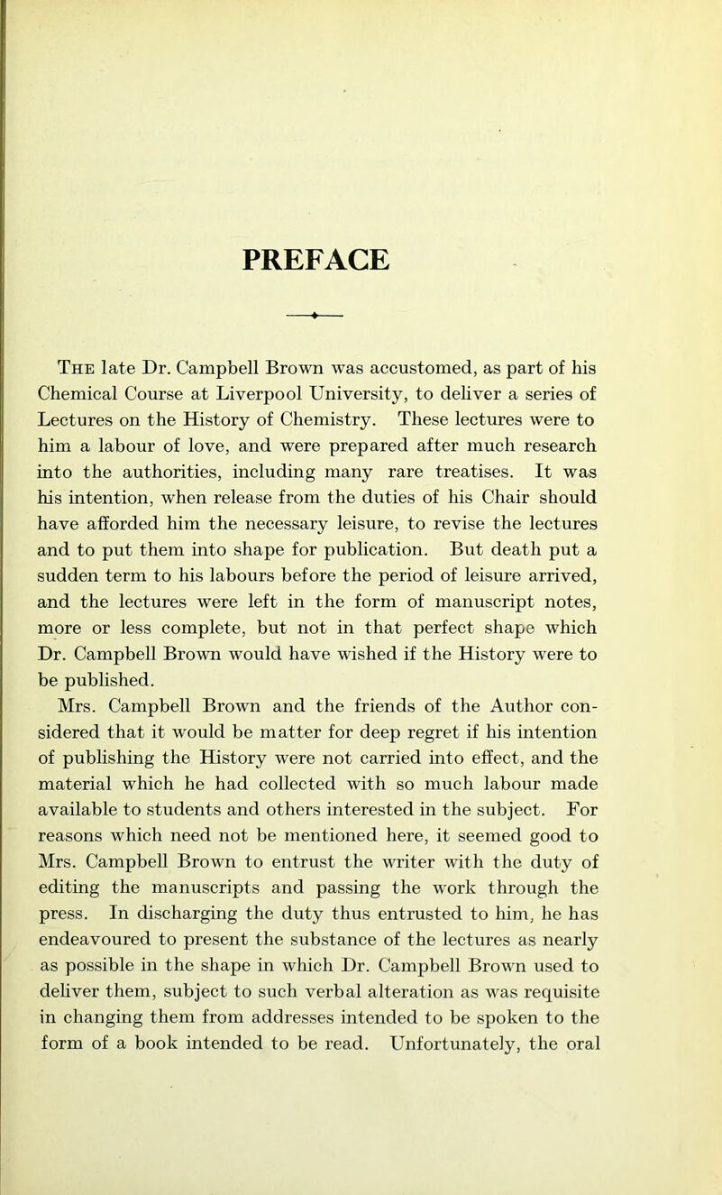 PREFACE The late Dr. Campbell Brown was accustomed, as part of his Chemical Course at Liverpool University, to deliver a series of Lectures on the History of Chemistry. These lectures were to him a labour of love, and were prepared after much research into the authorities, including many rare treatises. It was his intention, when release from the duties of his Chair should have afforded him the necessary leisure, to revise the lectures and to put them into shape for publication. But death put a sudden term to his labours before the period of leisure arrived, and the lectures were left in the form of manuscript notes, more or less complete, but not in that perfect shape which Dr. Campbell Brown would have wished if the History were to be published. Mrs. Campbell Brown and the friends of the Author con- sidered that it would be matter for deep regret if his intention of publishing the History were not carried into effect, and the material which he had collected with so much labour made available to students and others interested in the subject. For reasons which need not be mentioned here, it seemed good to Mrs. Campbell Brown to entrust the writer with the duty of editing the manuscripts and passing the work through the press. In discharging the duty thus entrusted to him, he has endeavoured to present the substance of the lectures as nearly as possible in the shape in which Dr. Campbell Brown used to deliver them, subject to such verbal alteration as was requisite in changing them from addresses intended to be spoken to the form of a book intended to be read. Unfortunately, the oral