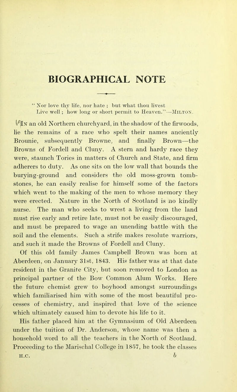 BIOGRAPHICAL NOTE “ Nor love thy life, nor hate ; but what thou livest Live well ; how long or short permit to Heaven.”’—Miltox. an old Northern churchyard, in the shadow of the firwoods, lie the remains of a race who spelt their names anciently Brounie, subsequently Browne, and finally Brown—the Browns of Fordell and Cluny. A stern and hardy race they were, staunch Tories in matters of Church and State, and firm adherers to duty. As one sits on the low wall that bounds the burying-ground and considers the old moss-gro\vn tomb- stones, he can easily realise for himself some of the factors which went to the making of the men to whose memory they were erected. Nature in the North of Scotland is no kindly nurse. The man who seeks to wrest a living from the land must rise early and retire late, must not be easily discouraged, and must be prepared to wage an unending battle with the soil and the elements. Such a strife makes resolute warriors, and such it made the Browns of Fordell and Cluny. Of this old family James Campbell Brown was born at Aberdeen, on January 31st, 1843. His father was at that date resident in the Granite City, but soon removed to London as principal partner of the Bow Common Alum Works. Here the future chemist grew to boyhood amongst surroundings which famiharised him with some of the most beautiful pro- cesses of chemistry, and inspired that love of the science which ultimately caused him to devote his life to it. His father placed him at the Gymnasium of Old Aberdeen under the tuition of Dr. Anderson, whose name was then a household word to all the teachers in the North of Scotland. Proceeding to the Marischal College in 1857, he took the classes b H.C.
