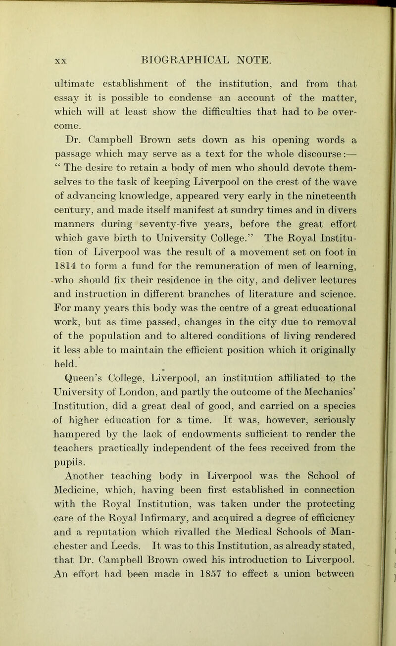 ultimate establishment of the institution, and from that essay it is possible to condense an account of the matter, which will at least show the difficulties that had to be over- come. Dr. Campbell Brown sets down as his opening words a passage which may serve as a text for the whole discourse:— “ The desire to retain a body of men who should devote them- selves to the task of keeping Liverpool on the crest of the wave of advancing knowledge, appeared very early in the nineteenth century, and made itself manifest at sundry times and in divers manners during seventy-five years, before the great effort which gave birth to University College.” The Royal Institu- tion of Liverpool was the result of a movement set on foot in 1814 to form a fund for the remuneration of men of learning, -who should fix their residence in the city, and deliver lectures and instruction in different branches of literature and science. For many years this body was the centre of a great educational work, but as time passed, changes in the city due to removal of the population and to altered conditions of living rendered it less able to maintain the efficient position which it originally held. Queen’s College, Liverpool, an institution affiliated to the University of London, and partly the outcome of the Mechanics’ Institution, did a great deal of good, and carried on a species of higher education for a time. It was, however, seriously hampered by the lack of endowments sufficient to render the teachers practically independent of the fees received from the pupils. Another teaching body in Liverpool was the School of Medicine, which, having been first established in connection with the Royal Institution, was taken under the protecting care of the Royal Infirmary, and acquired a degree of efficiency and a reputation which rivalled the Medical Schools of Man- chester and Leeds. It was to this Institution, as already stated, that Dr. Campbell Brown owed his introduction to Liverpool. An effort had been made in 1857 to effect a union between